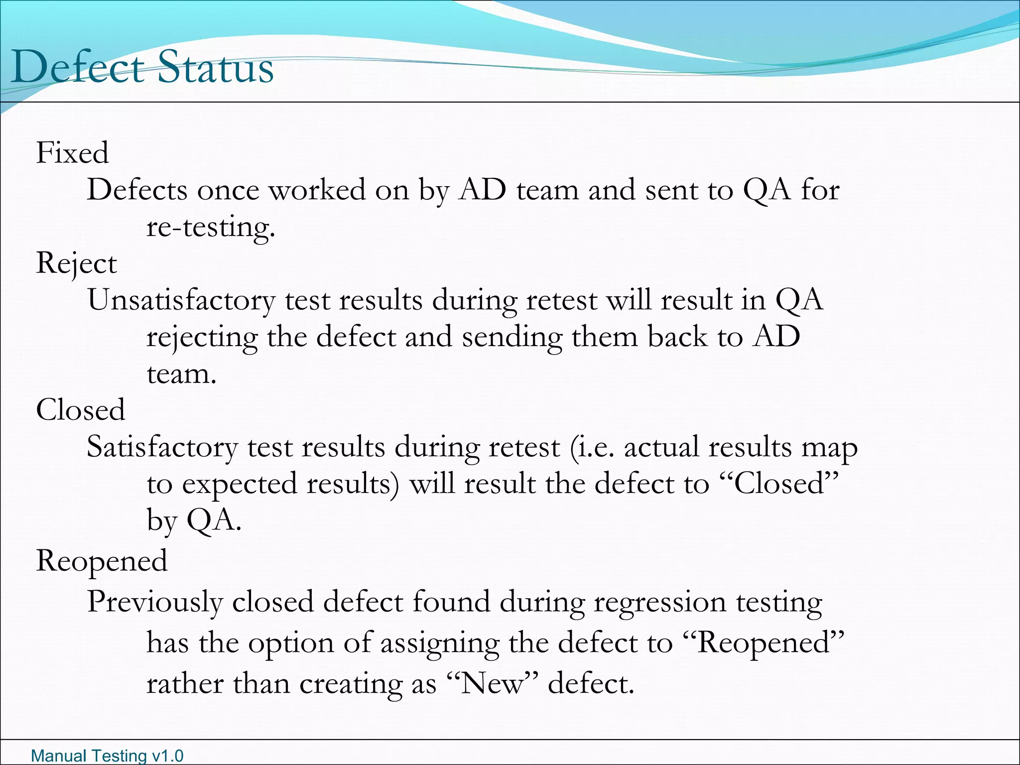 Manual Testing v1.0
Defect Status
Fixed
Defects once worked on by AD team and sent to QA for
re-testing.
Reject
Unsatisfactory test results during retest will result in QA
rejecting the defect and sending them back to AD
team.
Closed
Satisfactory test results during retest (i.e. actual results map
to expected results) will result the defect to “Closed”
by QA.
Reopened
Previously closed defect found during regression testing
has the option of assigning the defect to “Reopened”
rather than creating as “New” defect.
 