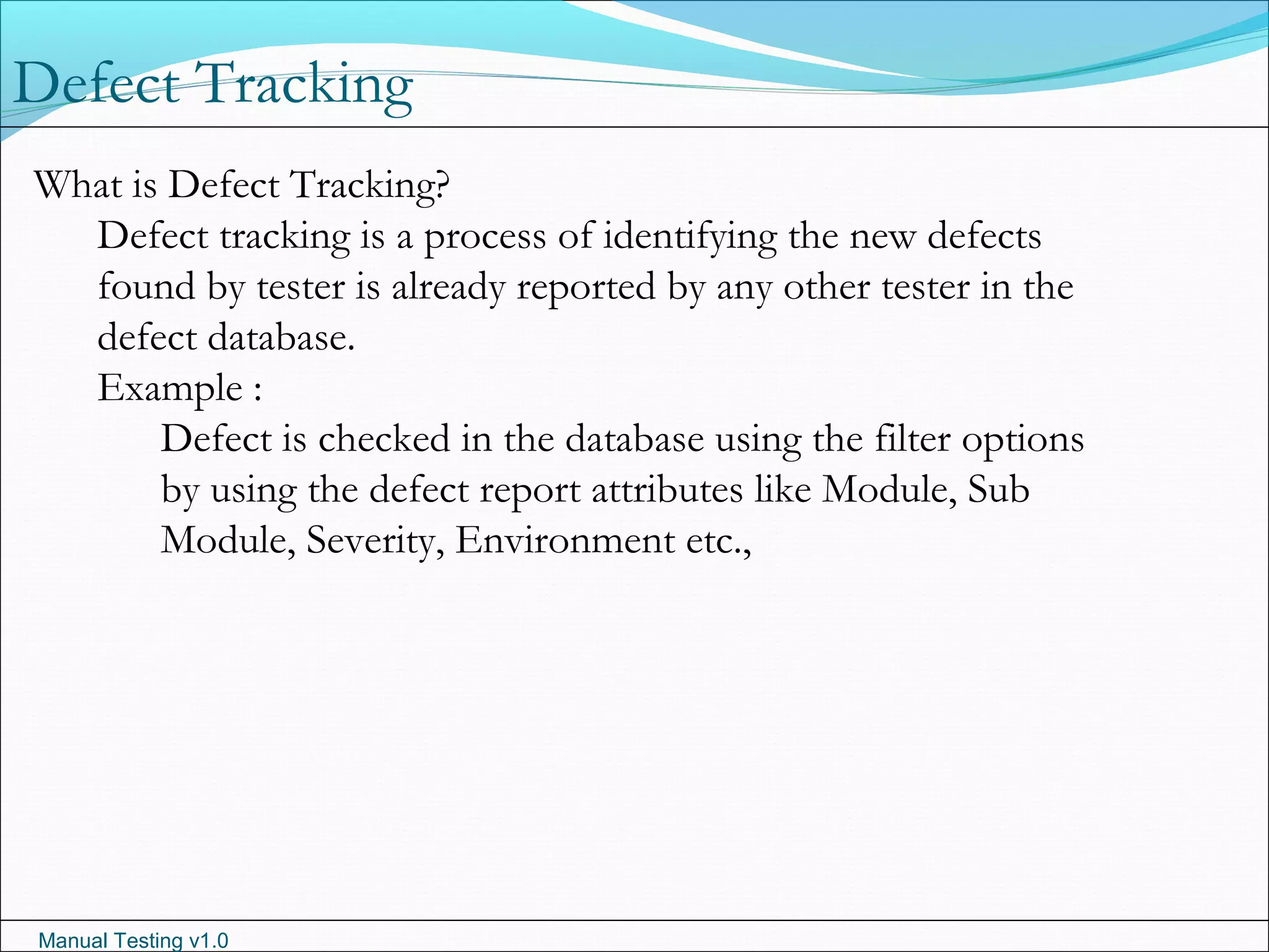 Manual Testing v1.0
Defect Tracking
What is Defect Tracking?
Defect tracking is a process of identifying the new defects
found by tester is already reported by any other tester in the
defect database.
Example :
Defect is checked in the database using the filter options
by using the defect report attributes like Module, Sub
Module, Severity, Environment etc.,
 