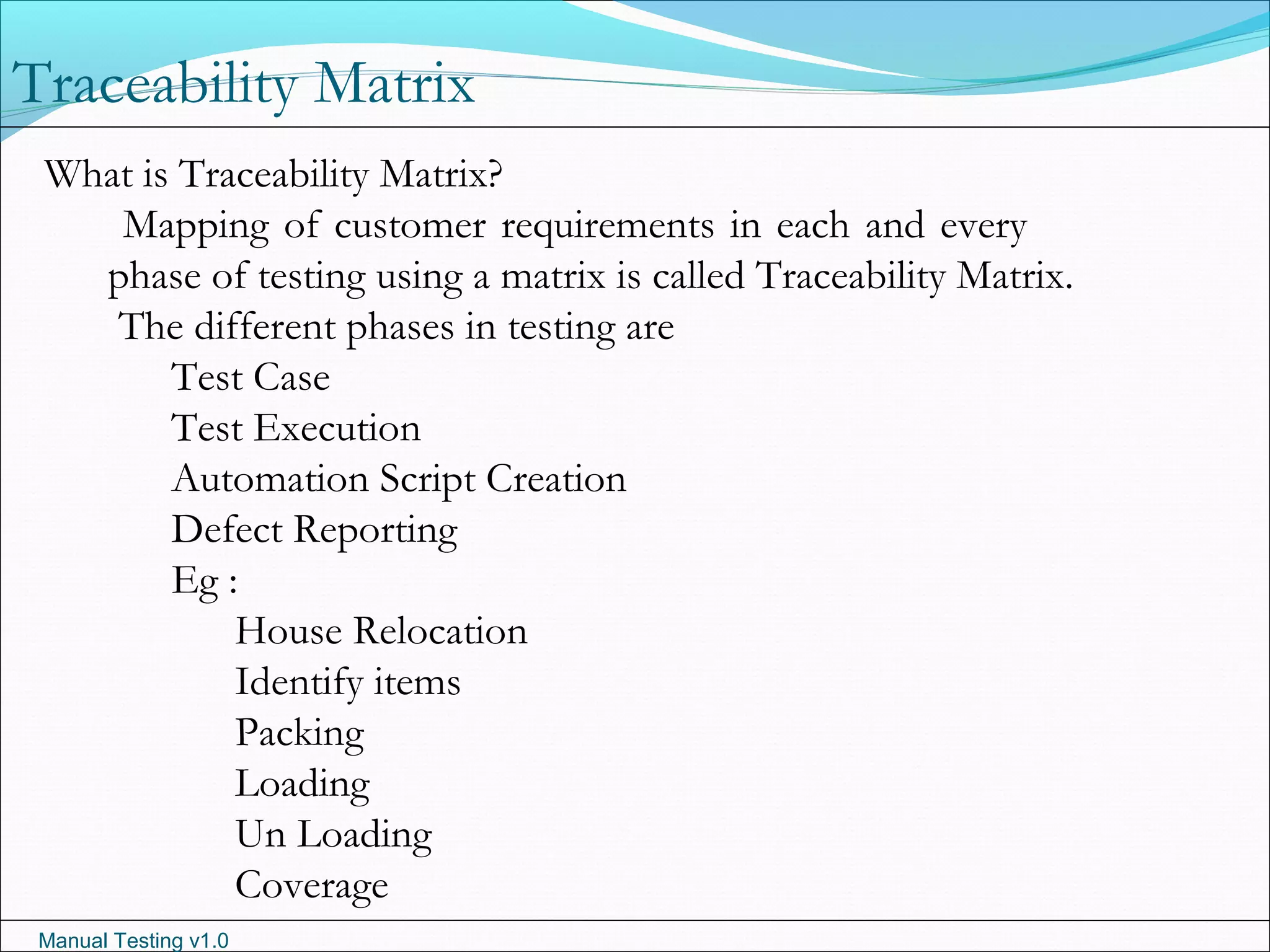 Manual Testing v1.0
Traceability Matrix
What is Traceability Matrix?
Mapping of customer requirements in each and every
phase of testing using a matrix is called Traceability Matrix.
The different phases in testing are
Test Case
Test Execution
Automation Script Creation
Defect Reporting
Eg :
House Relocation
Identify items
Packing
Loading
Un Loading
Coverage
 