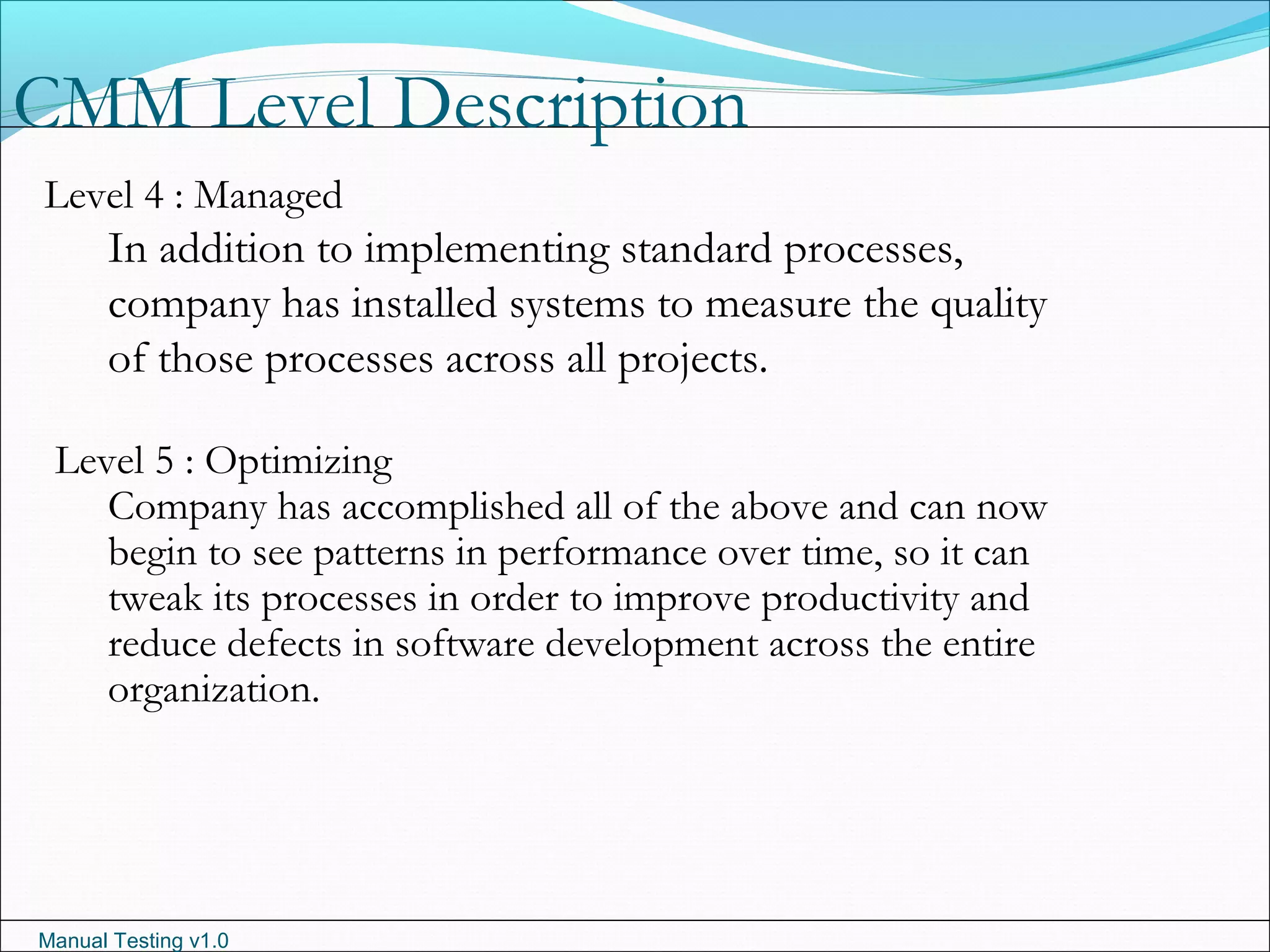 Manual Testing v1.0
CMM Level Description
Level 4 : Managed
In addition to implementing standard processes,
company has installed systems to measure the quality
of those processes across all projects.
Level 5 : Optimizing
Company has accomplished all of the above and can now
begin to see patterns in performance over time, so it can
tweak its processes in order to improve productivity and
reduce defects in software development across the entire
organization.
 