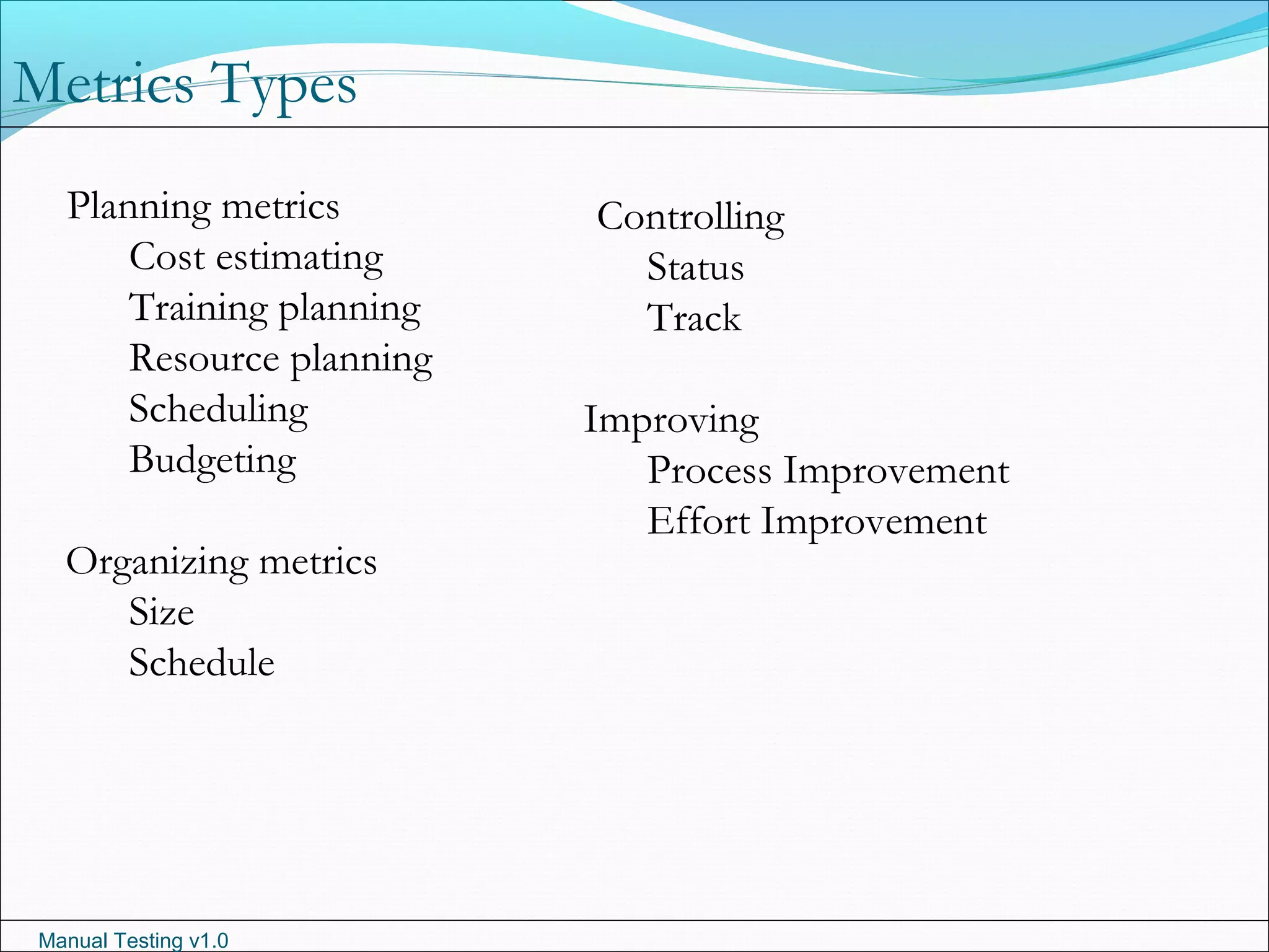 Manual Testing v1.0
Planning metrics
Cost estimating
Training planning
Resource planning
Scheduling
Budgeting
Organizing metrics
Size
Schedule
Metrics Types
Controlling
Status
Track
Improving
Process Improvement
Effort Improvement
 