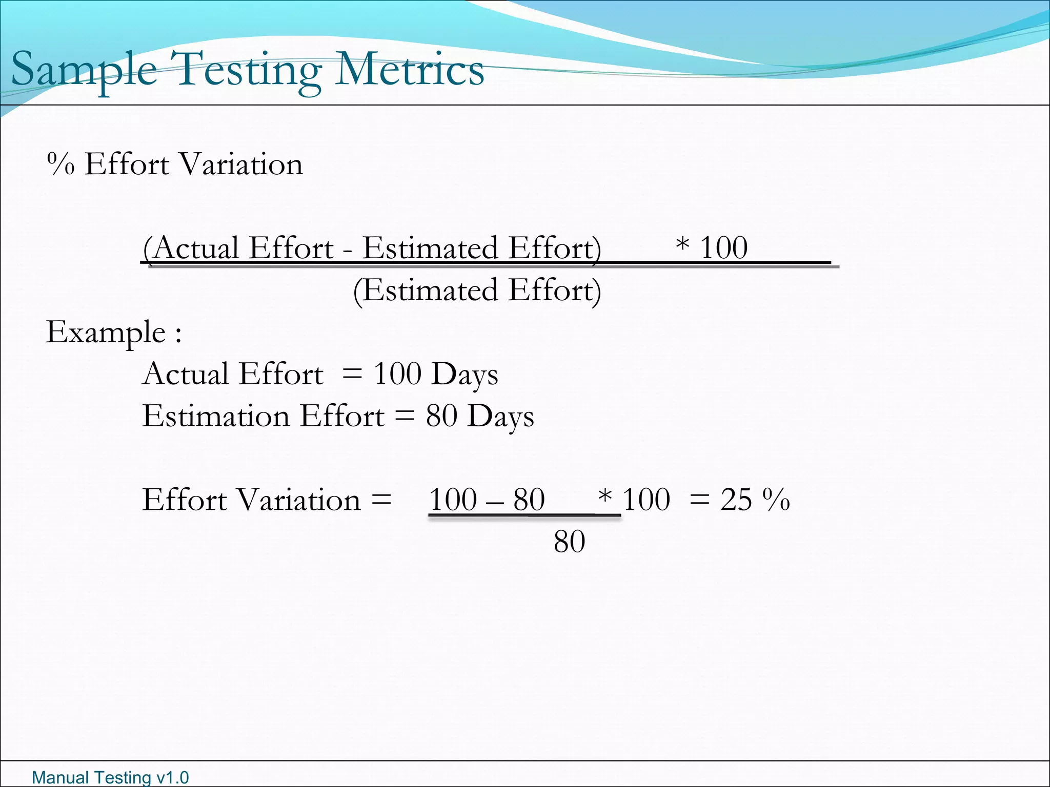 Manual Testing v1.0
Sample Testing Metrics
% Effort Variation
(Actual Effort - Estimated Effort) * 100
(Estimated Effort)
Example :
Actual Effort = 100 Days
Estimation Effort = 80 Days
Effort Variation = 100 – 80 * 100 = 25 %
80
 