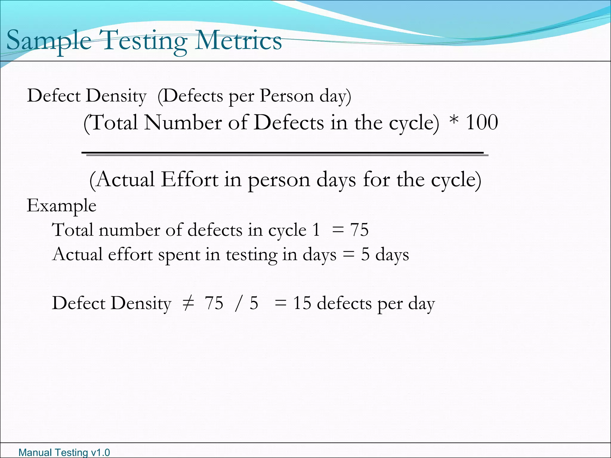 Manual Testing v1.0
Sample Testing Metrics
Defect Density (Defects per Person day)
(Total Number of Defects in the cycle) * 100
(Actual Effort in person days for the cycle)
Example
Total number of defects in cycle 1 = 75
Actual effort spent in testing in days = 5 days
Defect Density ≠ 75 / 5 = 15 defects per day
 