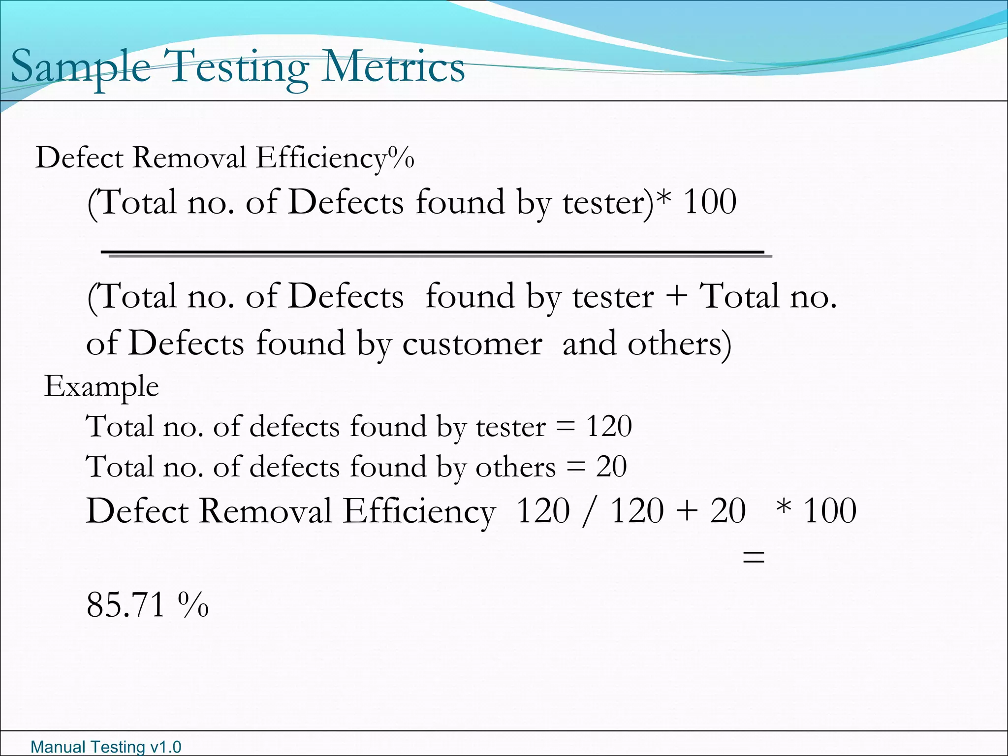 Manual Testing v1.0
Sample Testing Metrics
Defect Removal Efficiency%
(Total no. of Defects found by tester)* 100
(Total no. of Defects found by tester + Total no.
of Defects found by customer and others)
Example
Total no. of defects found by tester = 120
Total no. of defects found by others = 20
Defect Removal Efficiency 120 / 120 + 20 * 100
=
85.71 %
 