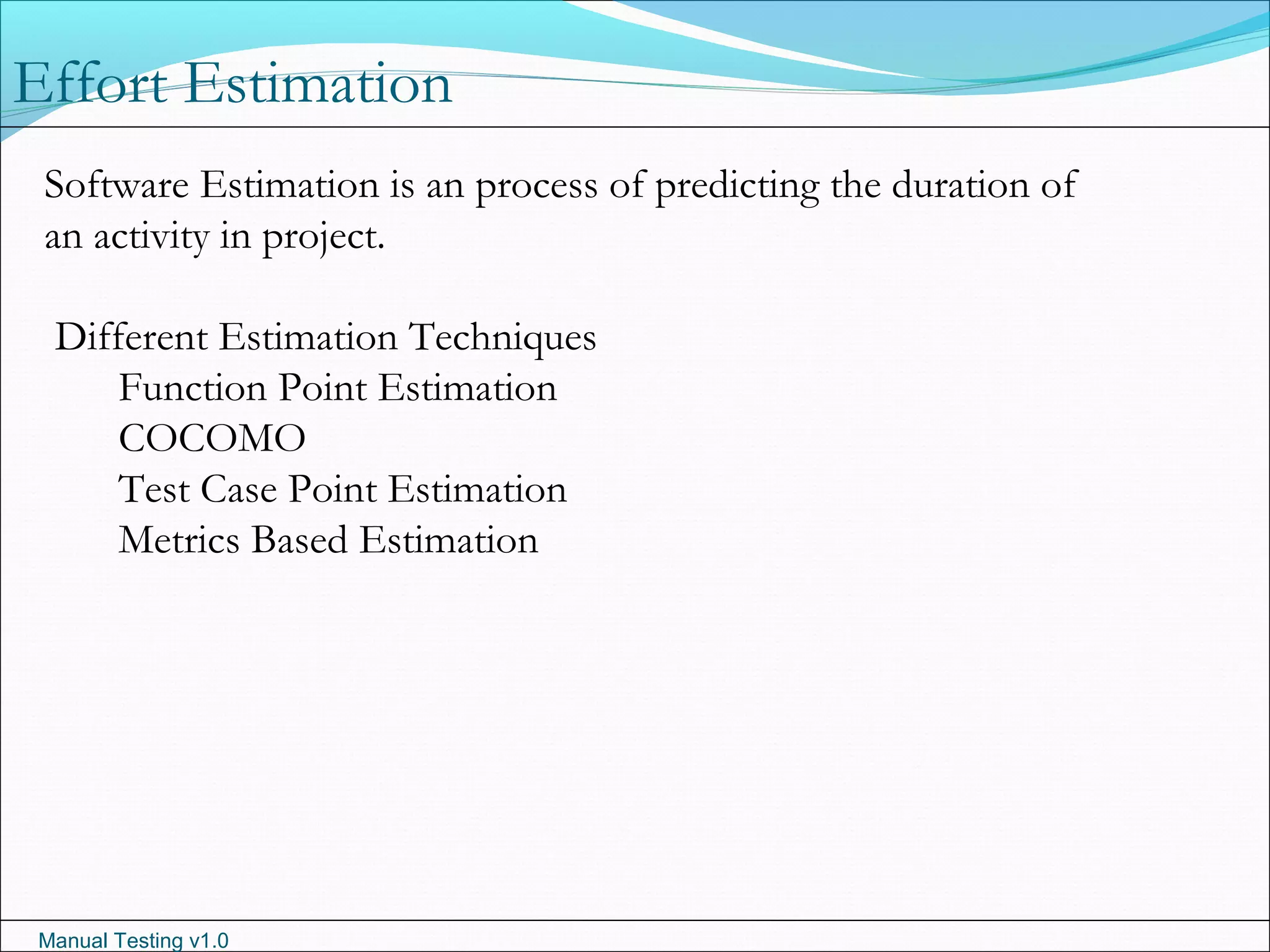 Manual Testing v1.0
Effort Estimation
Software Estimation is an process of predicting the duration of
an activity in project.
Different Estimation Techniques
Function Point Estimation
COCOMO
Test Case Point Estimation
Metrics Based Estimation
 