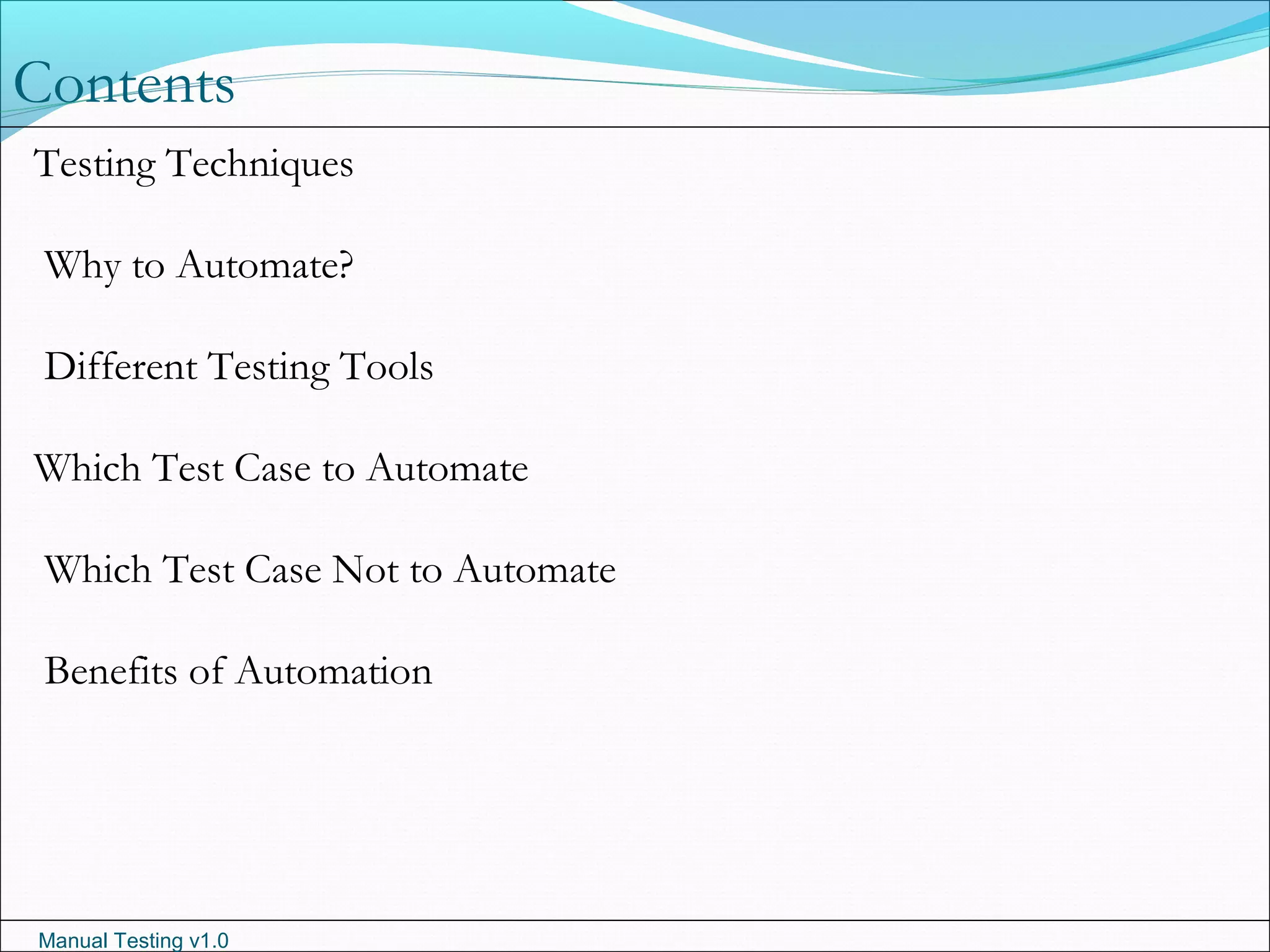 Manual Testing v1.0
Contents
Testing Techniques
Why to Automate?
Different Testing Tools
Which Test Case to Automate
Which Test Case Not to Automate
Benefits of Automation
 