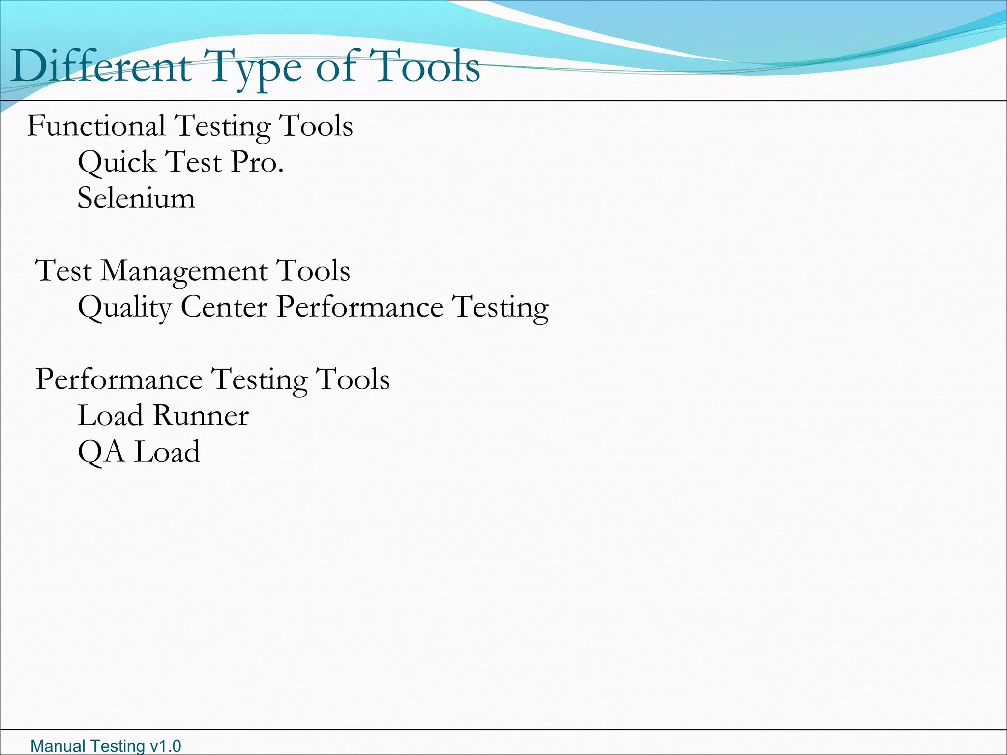 Manual Testing v1.0
Different Type of Tools
Functional Testing Tools
Quick Test Pro.
Selenium
Test Management Tools
Quality Center Performance Testing
Performance Testing Tools
Load Runner
QA Load
 