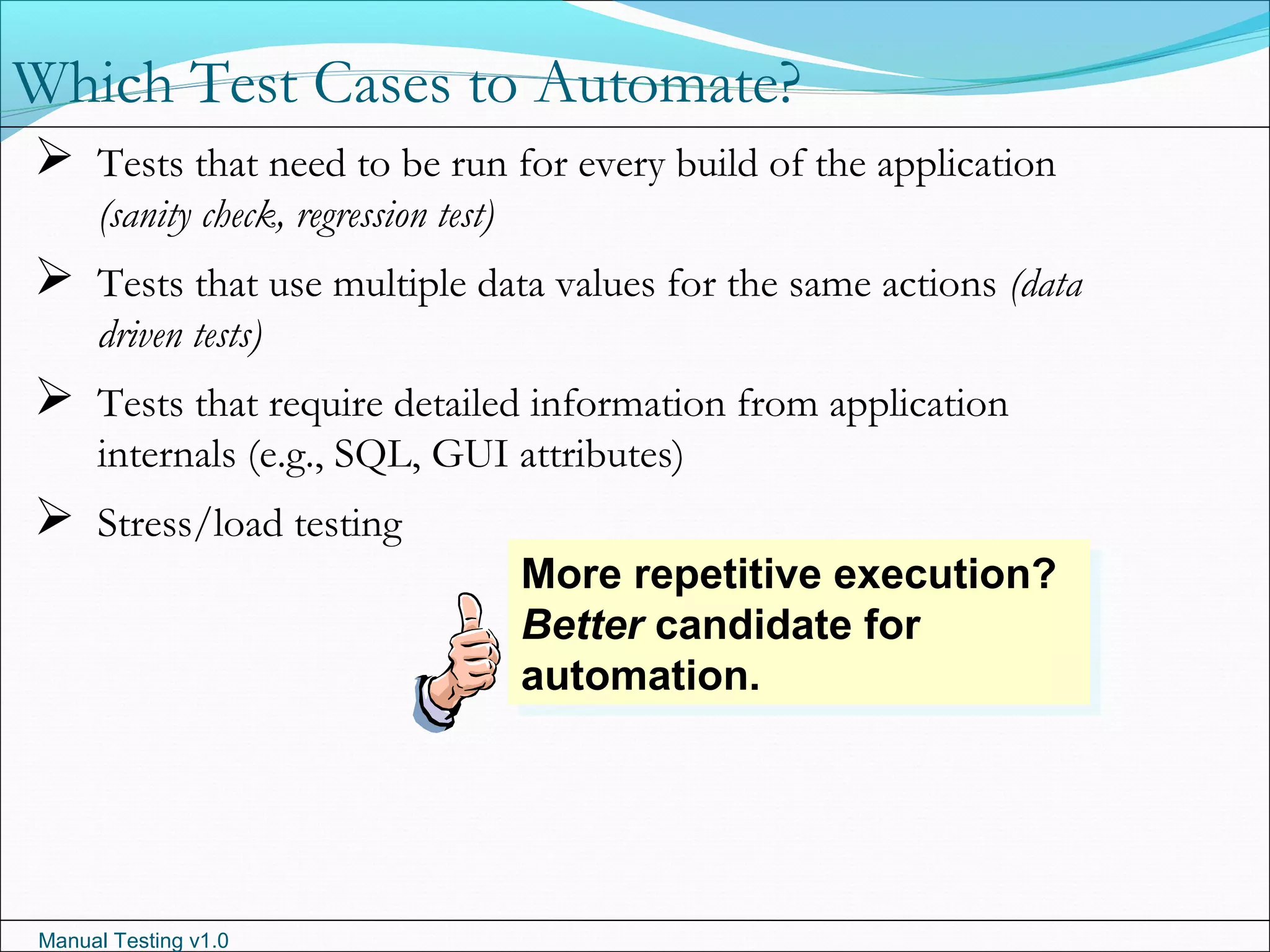 Manual Testing v1.0
Which Test Cases to Automate?
 Tests that need to be run for every build of the application
(sanity check, regression test)
 Tests that use multiple data values for the same actions (data
driven tests)
 Tests that require detailed information from application
internals (e.g., SQL, GUI attributes)
 Stress/load testing
More repetitive execution?
Better candidate for
automation.
More repetitive execution?
Better candidate for
automation.
 