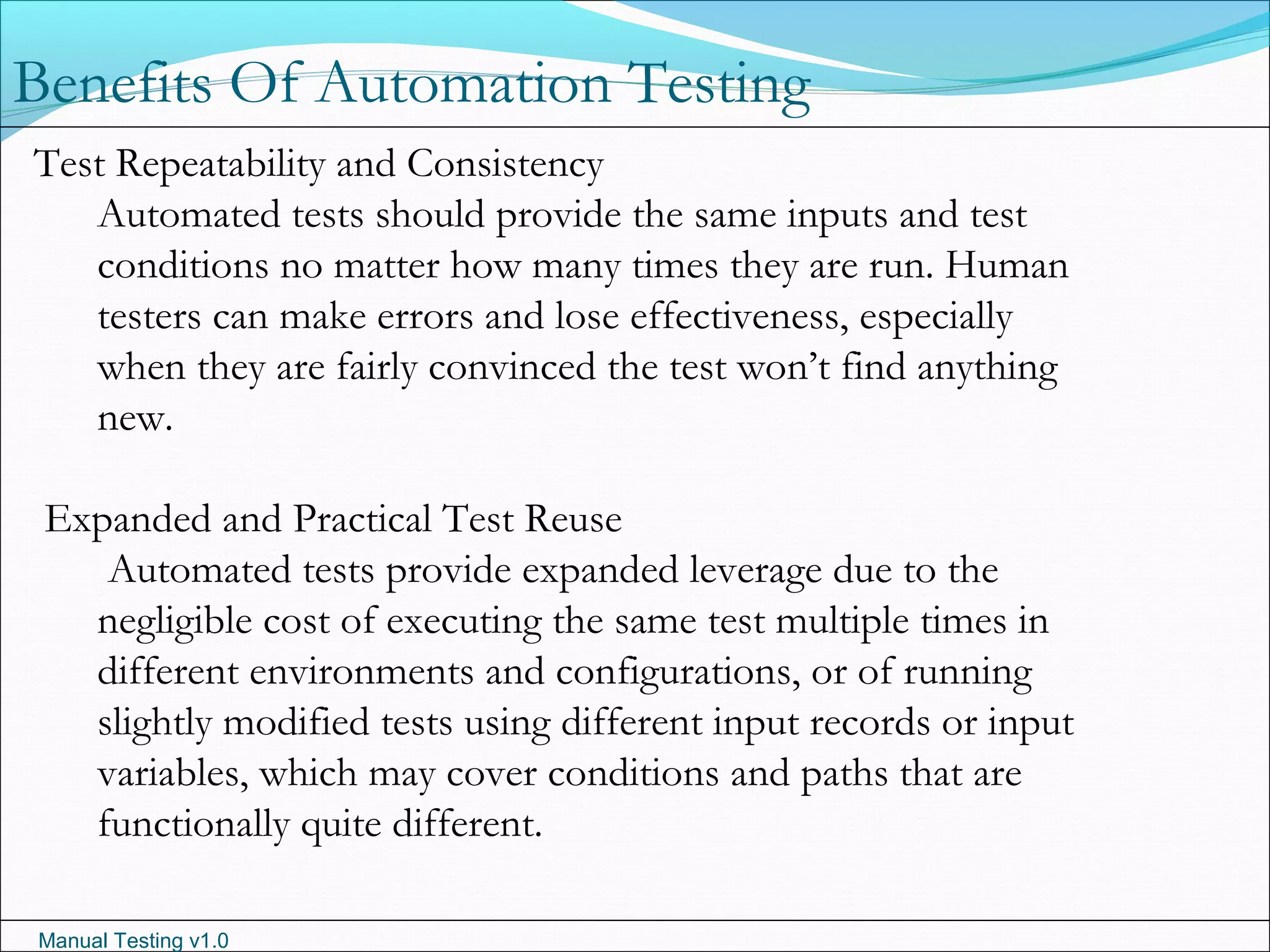 Manual Testing v1.0
Benefits Of Automation Testing
Test Repeatability and Consistency
Automated tests should provide the same inputs and test
conditions no matter how many times they are run. Human
testers can make errors and lose effectiveness, especially
when they are fairly convinced the test won’t find anything
new.
Expanded and Practical Test Reuse
Automated tests provide expanded leverage due to the
negligible cost of executing the same test multiple times in
different environments and configurations, or of running
slightly modified tests using different input records or input
variables, which may cover conditions and paths that are
functionally quite different.
 