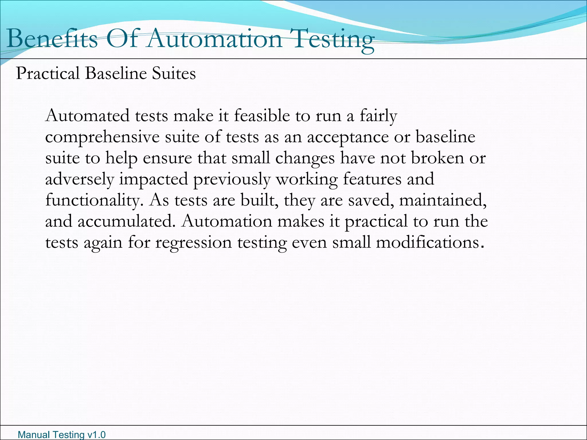 Manual Testing v1.0
Benefits Of Automation Testing
Practical Baseline Suites
Automated tests make it feasible to run a fairly
comprehensive suite of tests as an acceptance or baseline
suite to help ensure that small changes have not broken or
adversely impacted previously working features and
functionality. As tests are built, they are saved, maintained,
and accumulated. Automation makes it practical to run the
tests again for regression testing even small modifications.
 