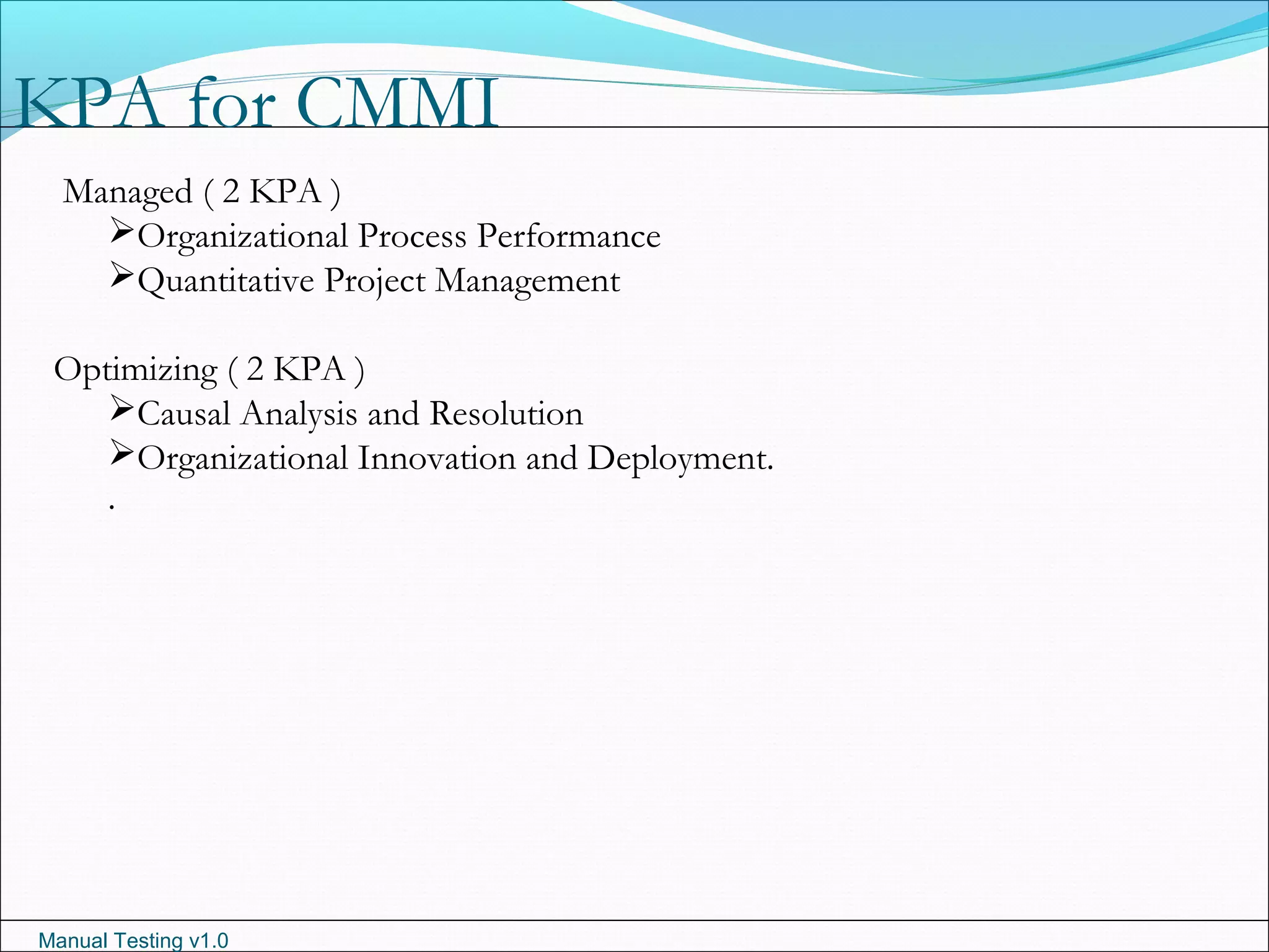 Manual Testing v1.0
KPA for CMMI
Managed ( 2 KPA )
Organizational Process Performance
Quantitative Project Management
Optimizing ( 2 KPA )
Causal Analysis and Resolution
Organizational Innovation and Deployment.
.
 