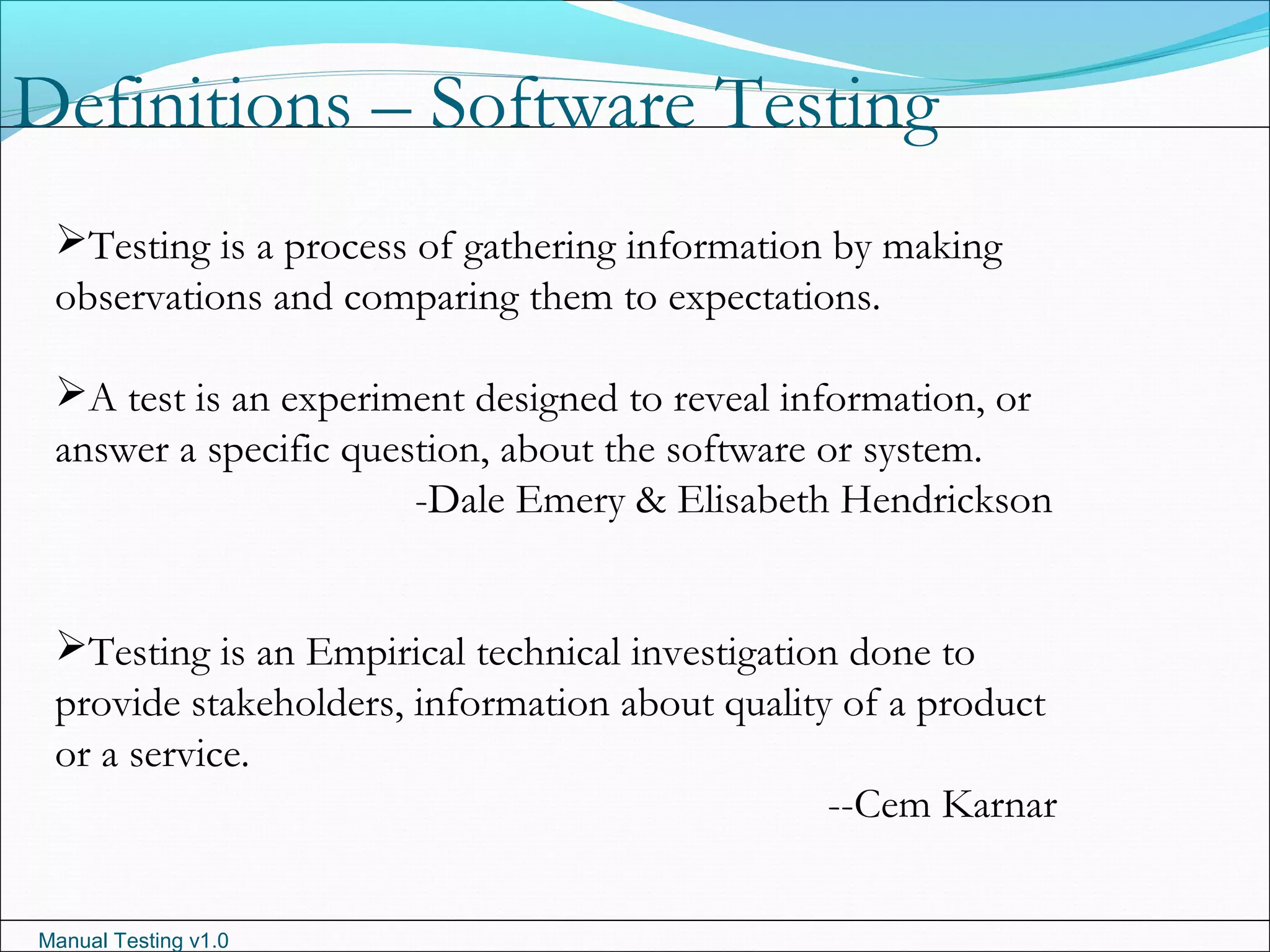 Manual Testing v1.0
Definitions – Software Testing
Testing is a process of gathering information by making
observations and comparing them to expectations.
A test is an experiment designed to reveal information, or
answer a specific question, about the software or system.
-Dale Emery & Elisabeth Hendrickson
Testing is an Empirical technical investigation done to
provide stakeholders, information about quality of a product
or a service.
--Cem Karnar
 