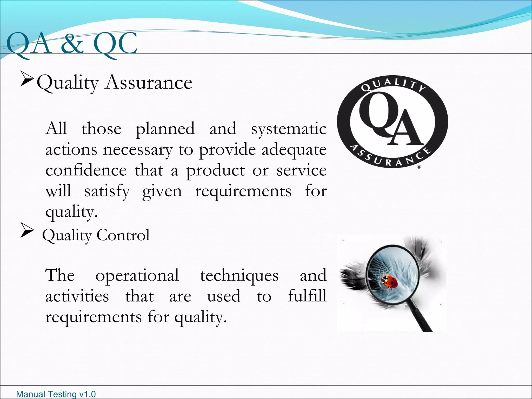 Manual Testing v1.0
QA & QC
Quality Assurance
All those planned and systematic
actions necessary to provide adequate
confidence that a product or service
will satisfy given requirements for
quality.
 Quality Control
The operational techniques and
activities that are used to fulfill
requirements for quality.
 