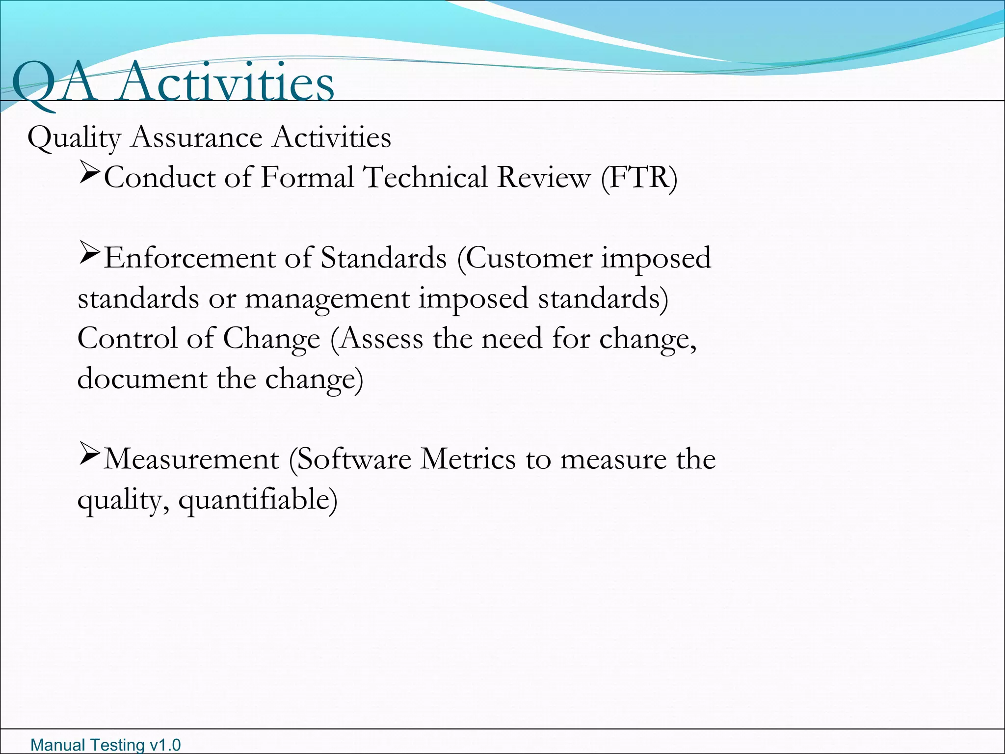Manual Testing v1.0
QA Activities
Quality Assurance Activities
Conduct of Formal Technical Review (FTR)
Enforcement of Standards (Customer imposed
standards or management imposed standards)
Control of Change (Assess the need for change,
document the change)
Measurement (Software Metrics to measure the
quality, quantifiable)
 