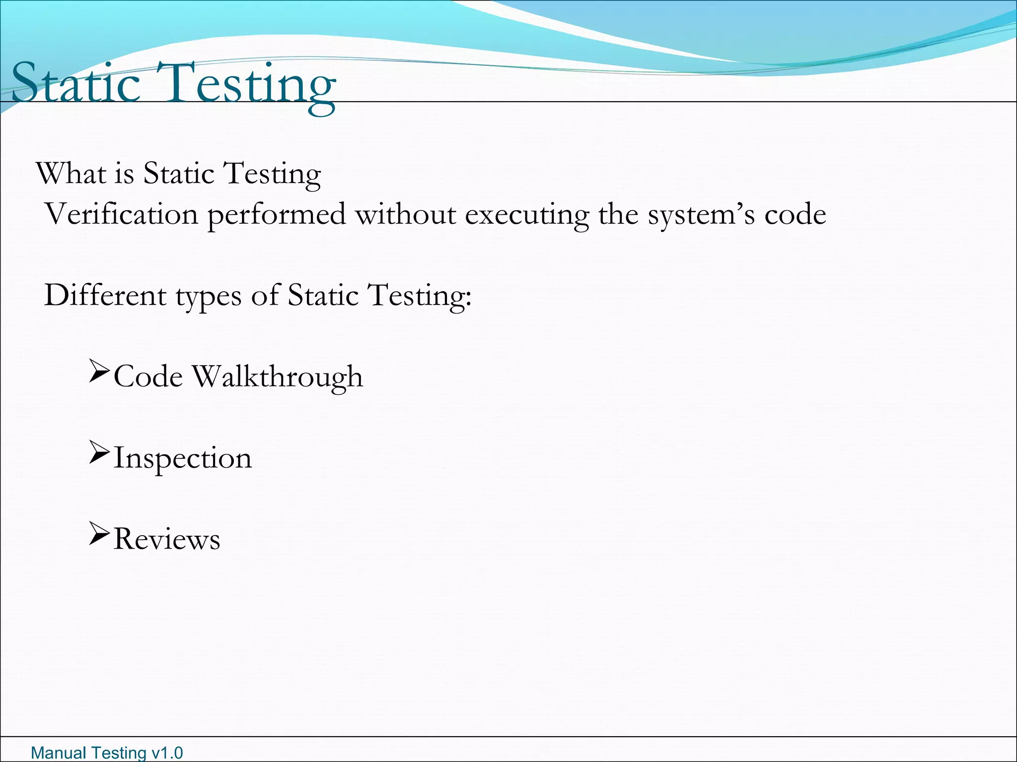 Manual Testing v1.0
Static Testing
What is Static Testing
Verification performed without executing the system’s code
Different types of Static Testing:
Code Walkthrough
Inspection
Reviews
 