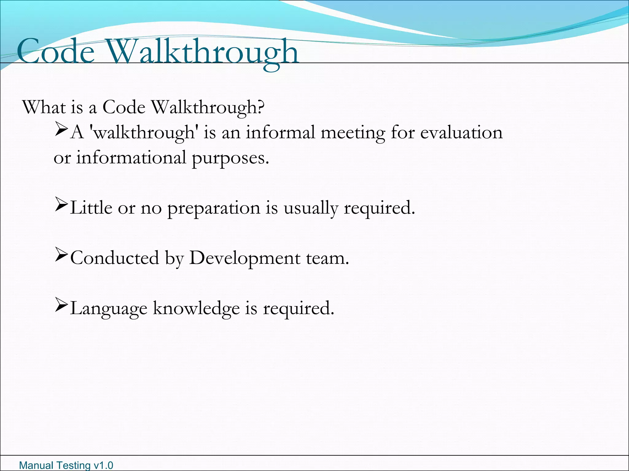 Manual Testing v1.0
Code Walkthrough
What is a Code Walkthrough?
A 'walkthrough' is an informal meeting for evaluation
or informational purposes.
Little or no preparation is usually required.
Conducted by Development team.
Language knowledge is required.
 