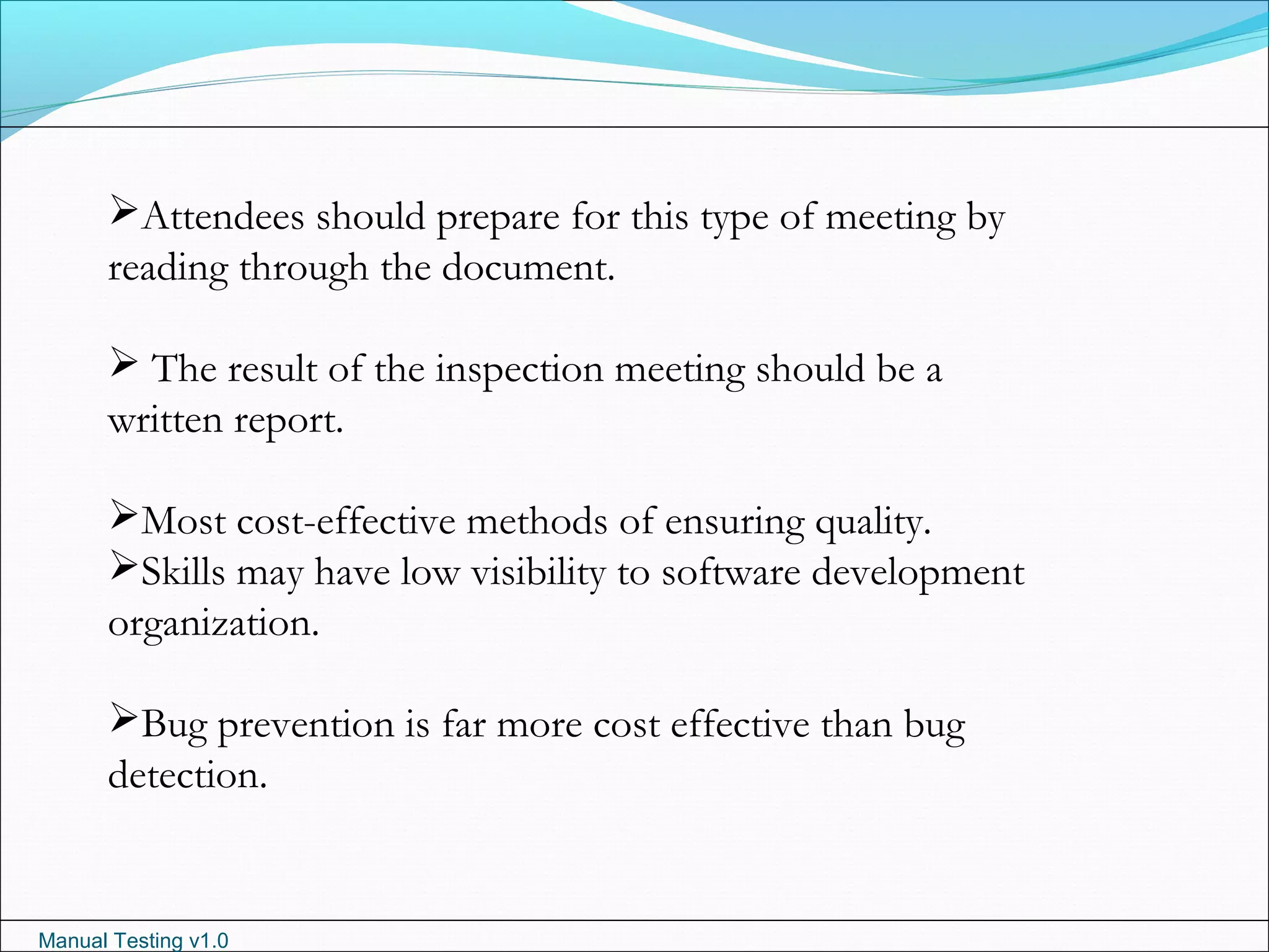 Manual Testing v1.0
Attendees should prepare for this type of meeting by
reading through the document.
 The result of the inspection meeting should be a
written report.
Most cost-effective methods of ensuring quality.
Skills may have low visibility to software development
organization.
Bug prevention is far more cost effective than bug
detection.
 