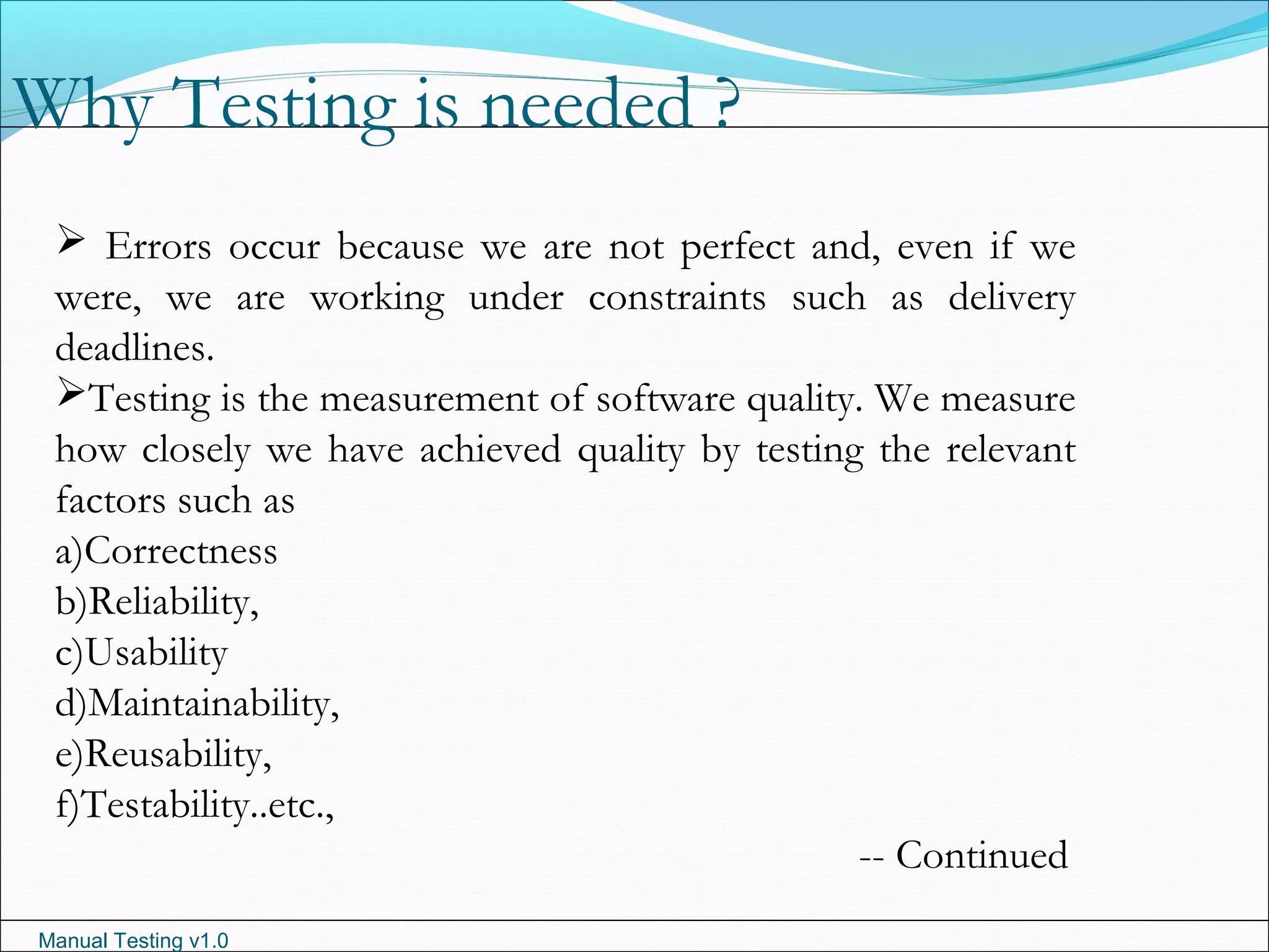 Manual Testing v1.0
Why Testing is needed ?
 Errors occur because we are not perfect and, even if we
were, we are working under constraints such as delivery
deadlines.
Testing is the measurement of software quality. We measure
how closely we have achieved quality by testing the relevant
factors such as
a)Correctness
b)Reliability,
c)Usability
d)Maintainability,
e)Reusability,
f)Testability..etc.,
-- Continued
 