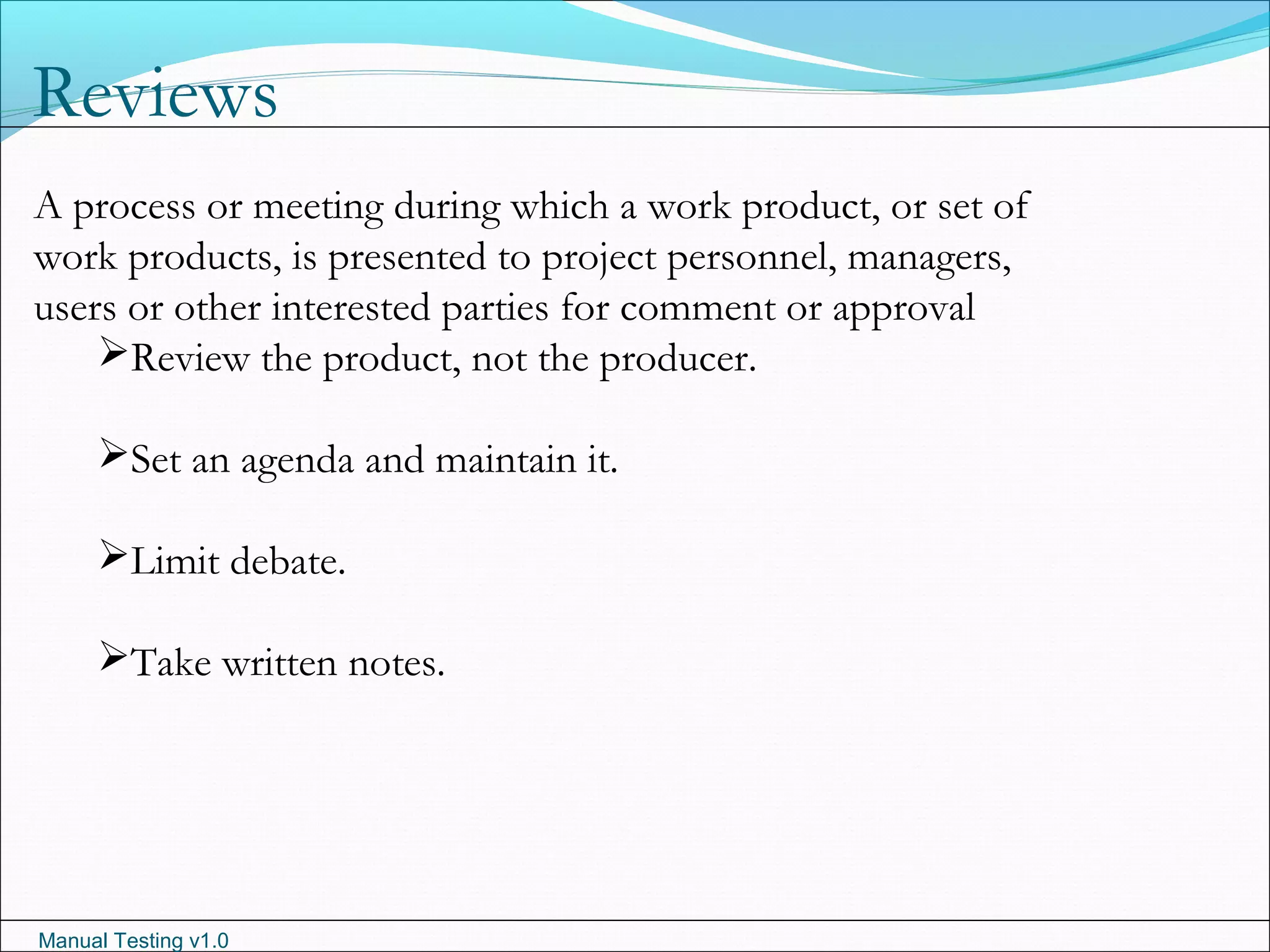 Manual Testing v1.0
Reviews
A process or meeting during which a work product, or set of
work products, is presented to project personnel, managers,
users or other interested parties for comment or approval
Review the product, not the producer.
Set an agenda and maintain it.
Limit debate.
Take written notes.
 