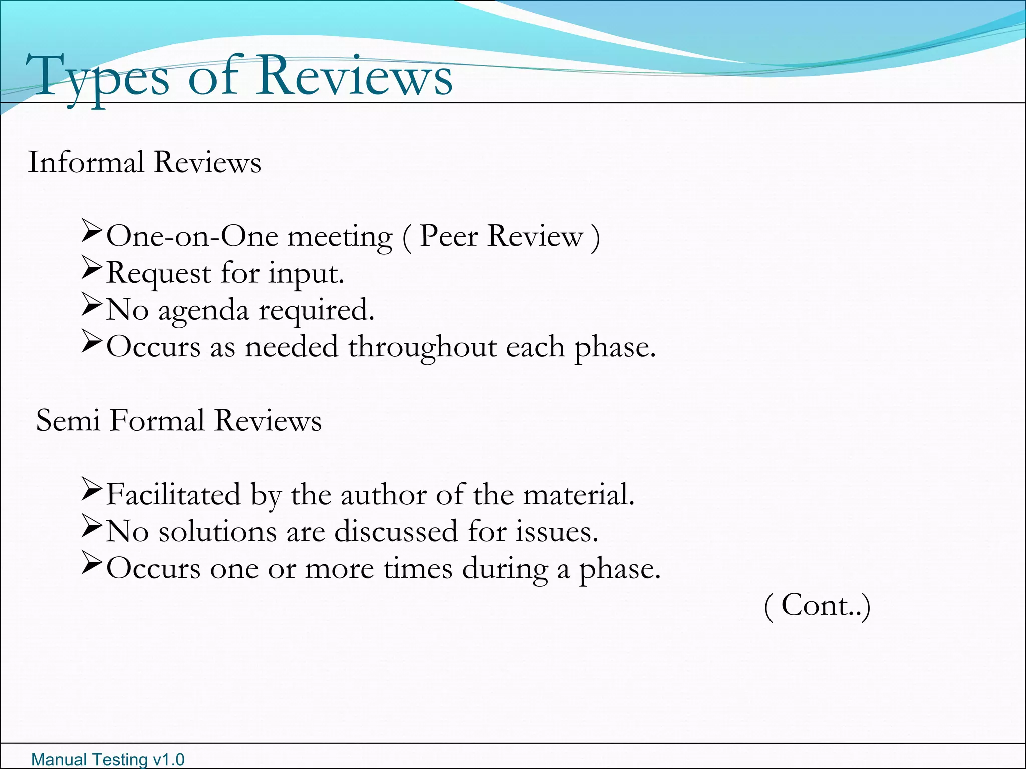 Manual Testing v1.0
Types of Reviews
Informal Reviews
One-on-One meeting ( Peer Review )
Request for input.
No agenda required.
Occurs as needed throughout each phase.
Semi Formal Reviews
Facilitated by the author of the material.
No solutions are discussed for issues.
Occurs one or more times during a phase.
( Cont..)
 