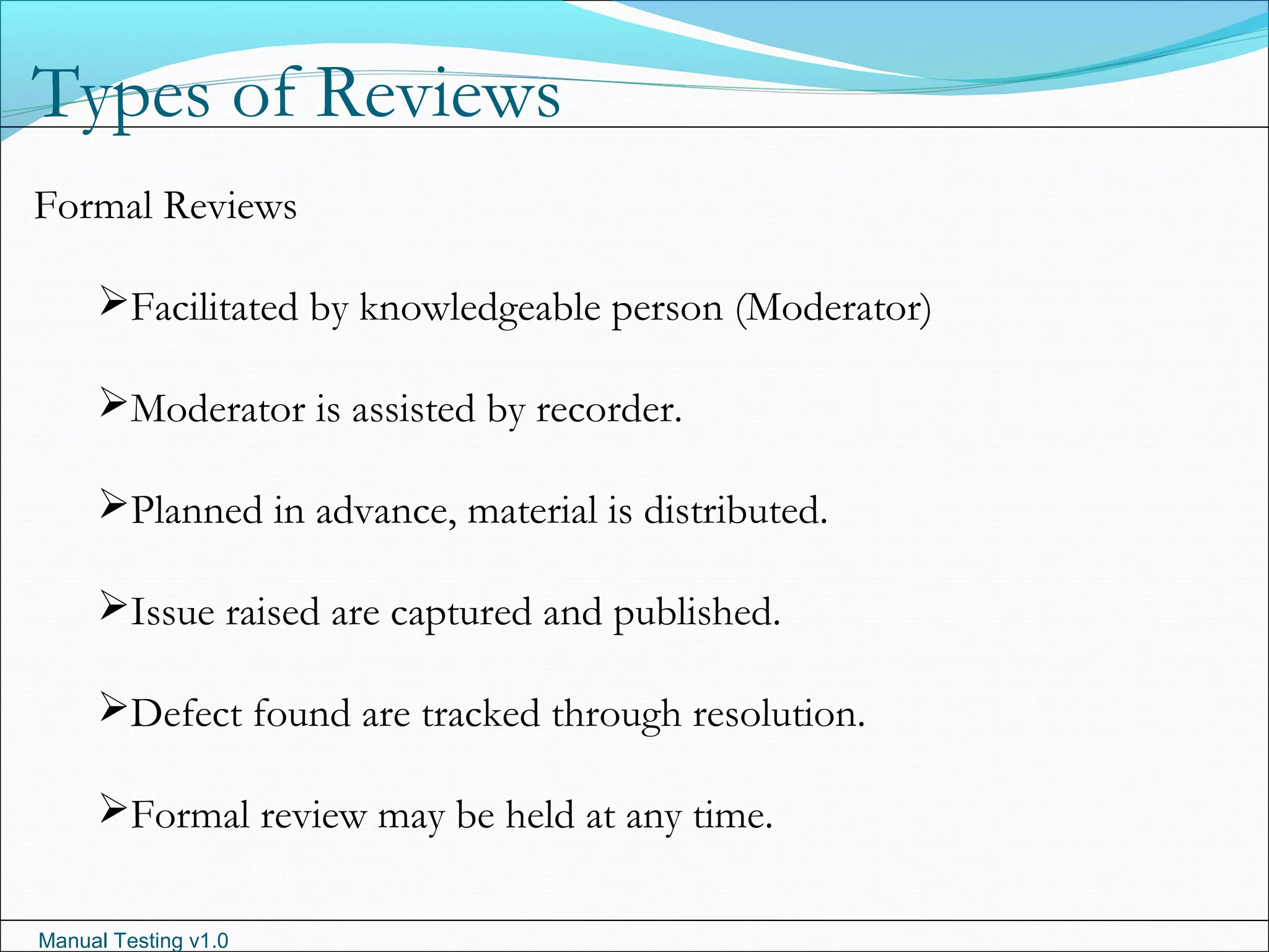 Manual Testing v1.0
Types of Reviews
Formal Reviews
Facilitated by knowledgeable person (Moderator)
Moderator is assisted by recorder.
Planned in advance, material is distributed.
Issue raised are captured and published.
Defect found are tracked through resolution.
Formal review may be held at any time.
 