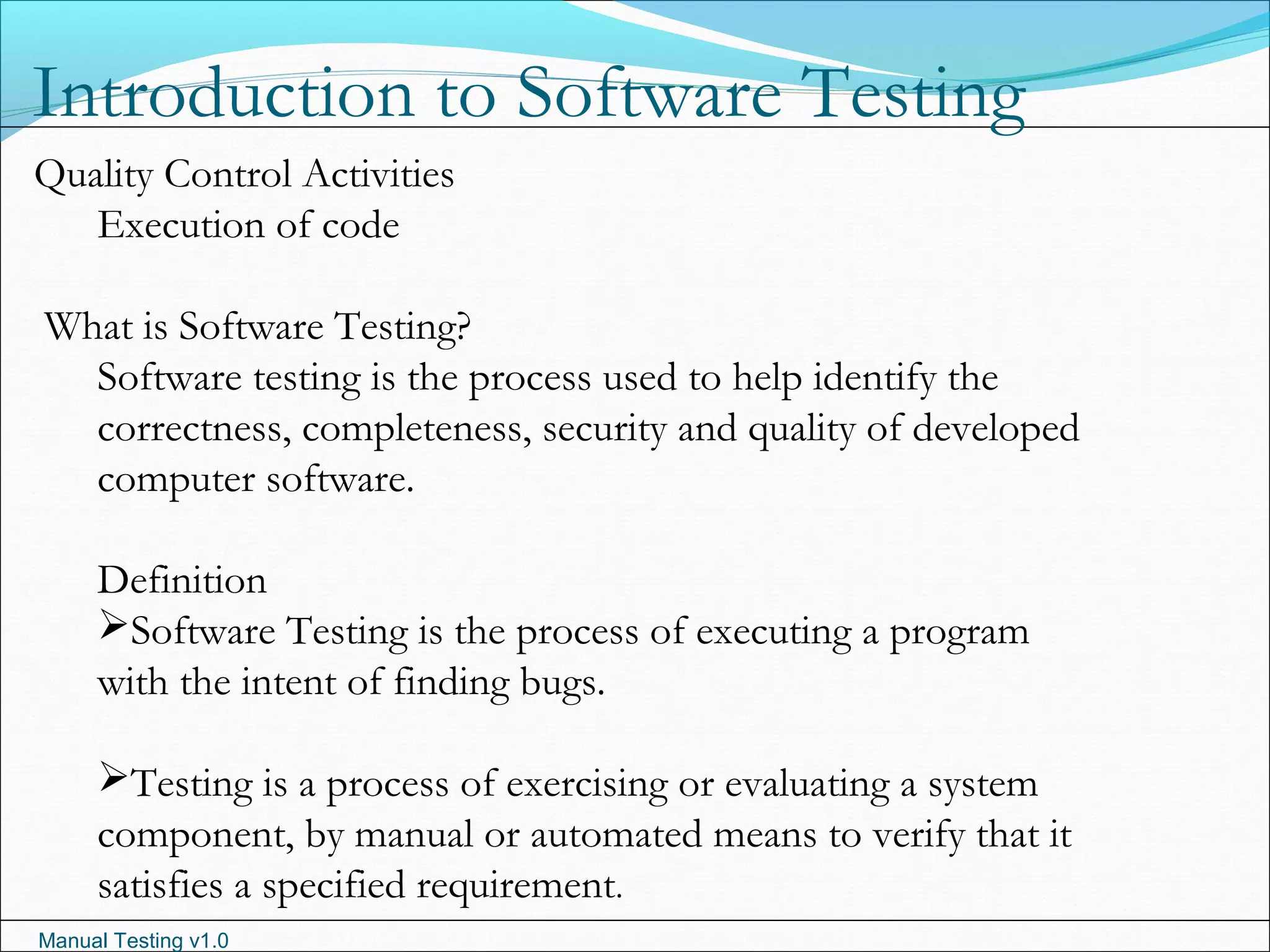 Manual Testing v1.0
Introduction to Software Testing
Quality Control Activities
Execution of code
What is Software Testing?
Software testing is the process used to help identify the
correctness, completeness, security and quality of developed
computer software.
Definition
Software Testing is the process of executing a program
with the intent of finding bugs.
Testing is a process of exercising or evaluating a system
component, by manual or automated means to verify that it
satisfies a specified requirement.
 