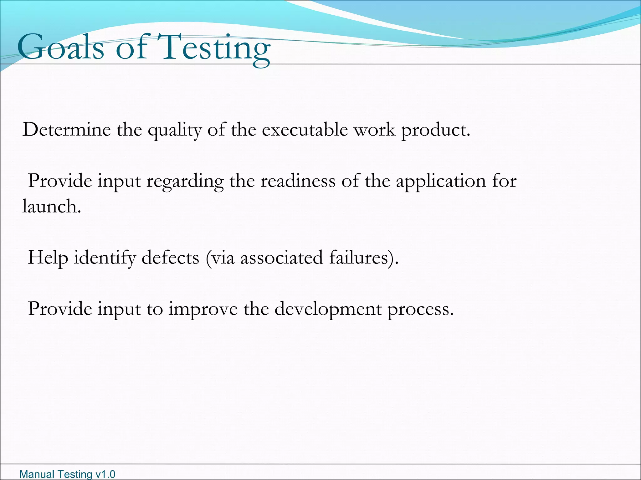 Manual Testing v1.0
Goals of Testing
Determine the quality of the executable work product.
Provide input regarding the readiness of the application for
launch.
Help identify defects (via associated failures).
Provide input to improve the development process.
 