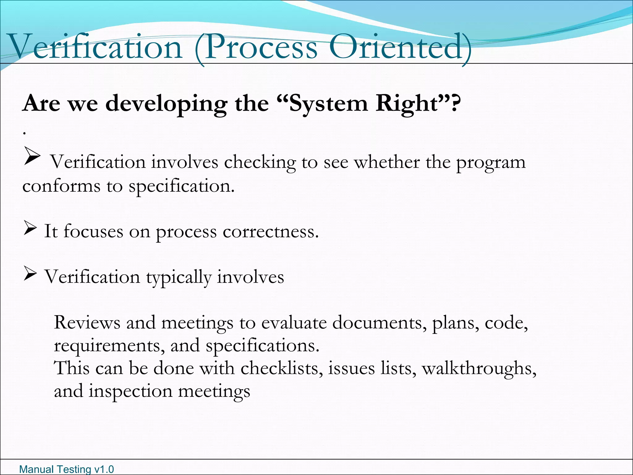 Manual Testing v1.0
Verification (Process Oriented)
.
Are we developing the “System Right”?
 Verification involves checking to see whether the program
conforms to specification.
 It focuses on process correctness.
 Verification typically involves
Reviews and meetings to evaluate documents, plans, code,
requirements, and specifications.
This can be done with checklists, issues lists, walkthroughs,
and inspection meetings
 