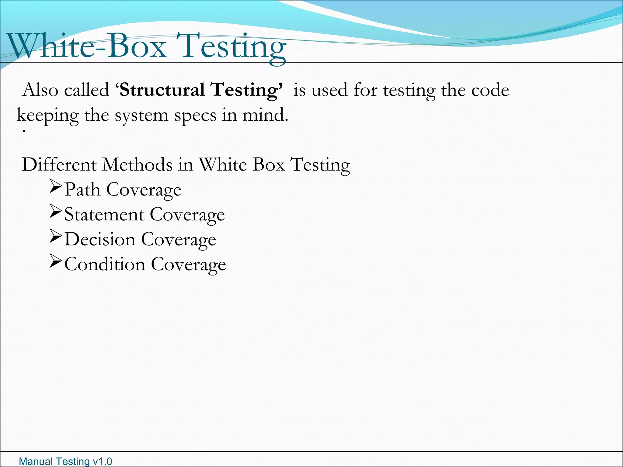 Manual Testing v1.0
White-Box Testing
.
Also called ‘Structural Testing’ is used for testing the code
keeping the system specs in mind.
Different Methods in White Box Testing
Path Coverage
Statement Coverage
Decision Coverage
Condition Coverage
 