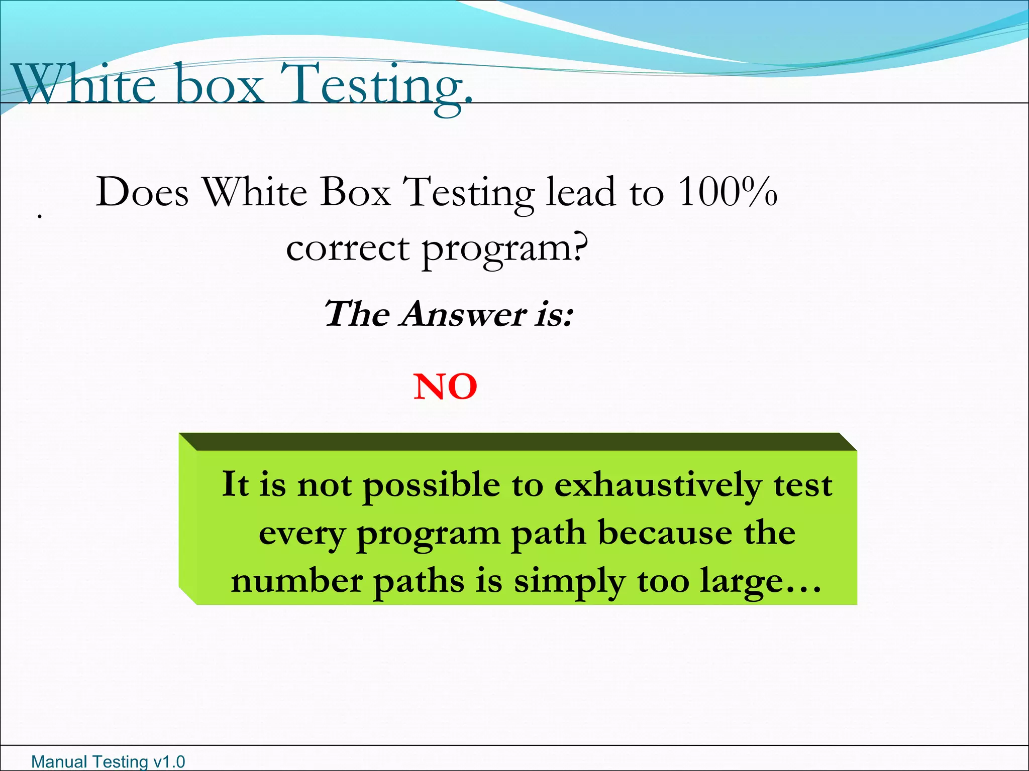 Manual Testing v1.0
White box Testing.
. Does White Box Testing lead to 100%
correct program?
The Answer is:
NO
It is not possible to exhaustively test
every program path because the
number paths is simply too large…
 