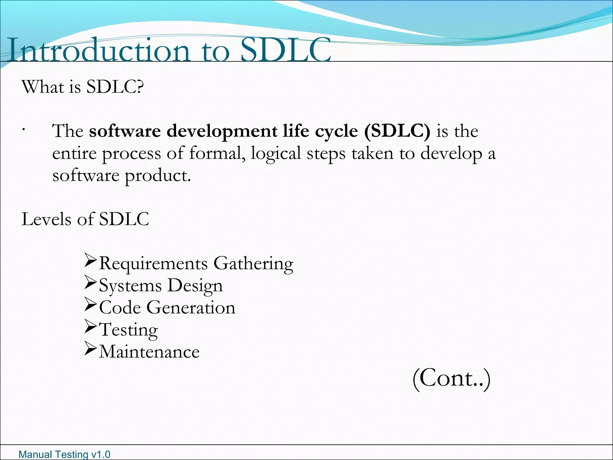 Manual Testing v1.0
Introduction to SDLC
.
What is SDLC?
The software development life cycle (SDLC) is the
entire process of formal, logical steps taken to develop a
software product.
Levels of SDLC
Requirements Gathering
Systems Design
Code Generation
Testing
Maintenance
(Cont..)
 