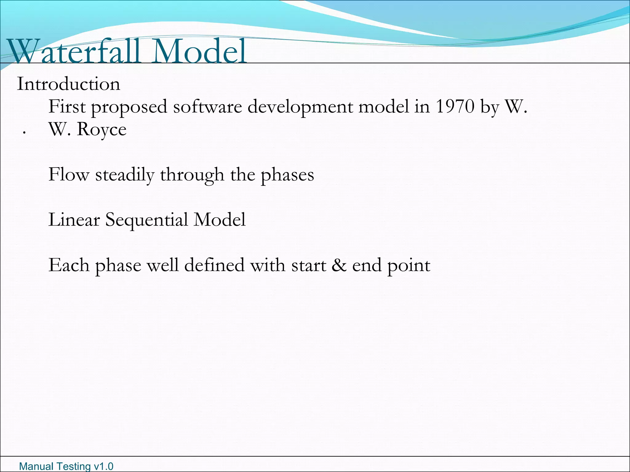 Manual Testing v1.0
Waterfall Model
.
Introduction
First proposed software development model in 1970 by W.
W. Royce
Flow steadily through the phases
Linear Sequential Model
Each phase well defined with start & end point
 