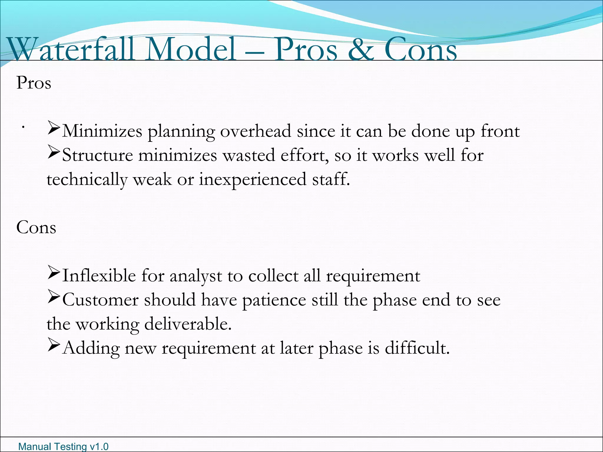 Manual Testing v1.0
Waterfall Model – Pros & Cons
.
Pros
Minimizes planning overhead since it can be done up front
Structure minimizes wasted effort, so it works well for
technically weak or inexperienced staff.
Cons
Inflexible for analyst to collect all requirement
Customer should have patience still the phase end to see
the working deliverable.
Adding new requirement at later phase is difficult.
 