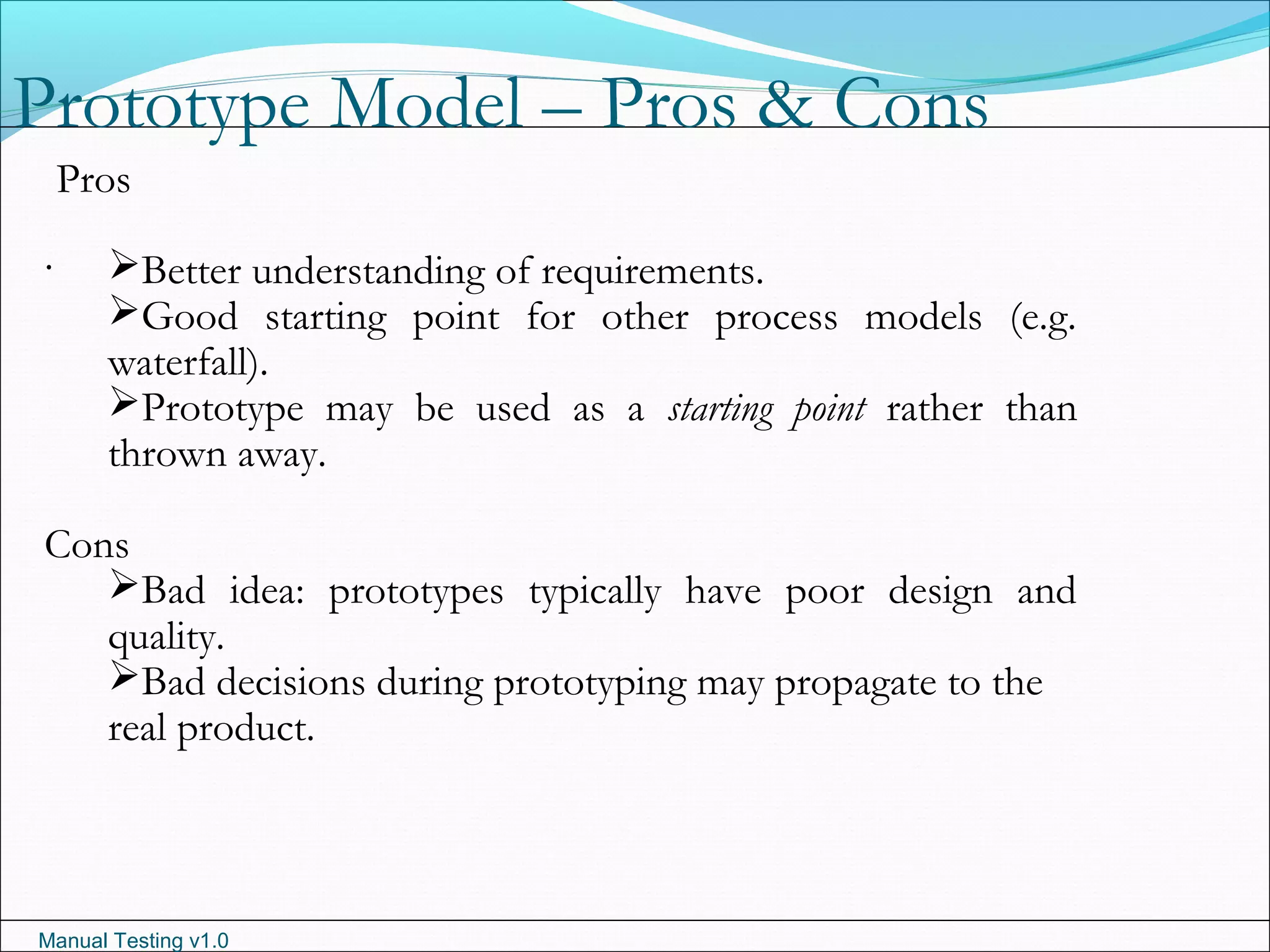 Manual Testing v1.0
Prototype Model – Pros & Cons
.
Pros
Better understanding of requirements.
Good starting point for other process models (e.g.
waterfall).
Prototype may be used as a starting point rather than
thrown away.
Cons
Bad idea: prototypes typically have poor design and
quality.
Bad decisions during prototyping may propagate to the
real product.
 