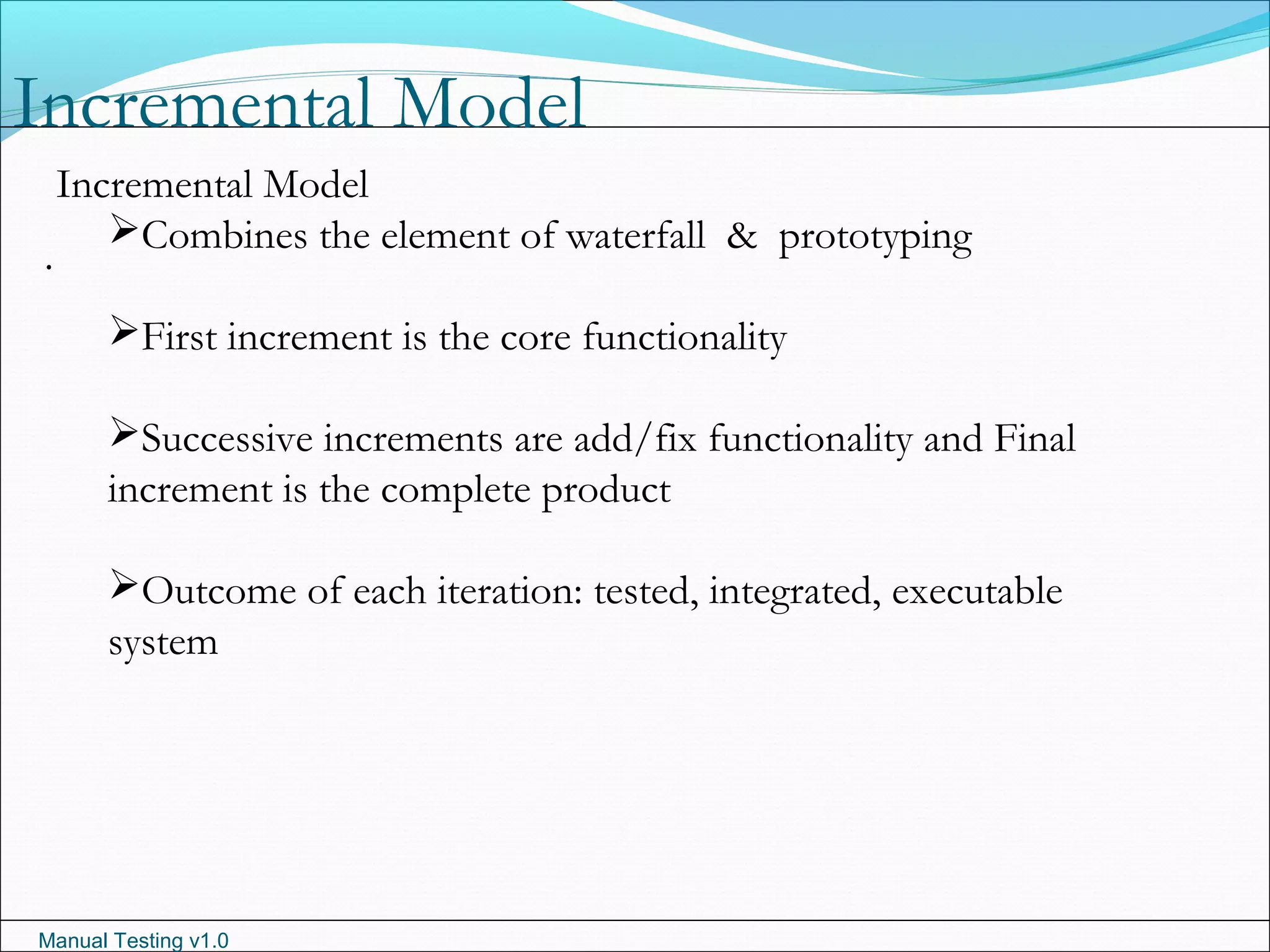 Manual Testing v1.0
Incremental Model
.
Incremental Model
Combines the element of waterfall & prototyping
First increment is the core functionality
Successive increments are add/fix functionality and Final
increment is the complete product
Outcome of each iteration: tested, integrated, executable
system
 
