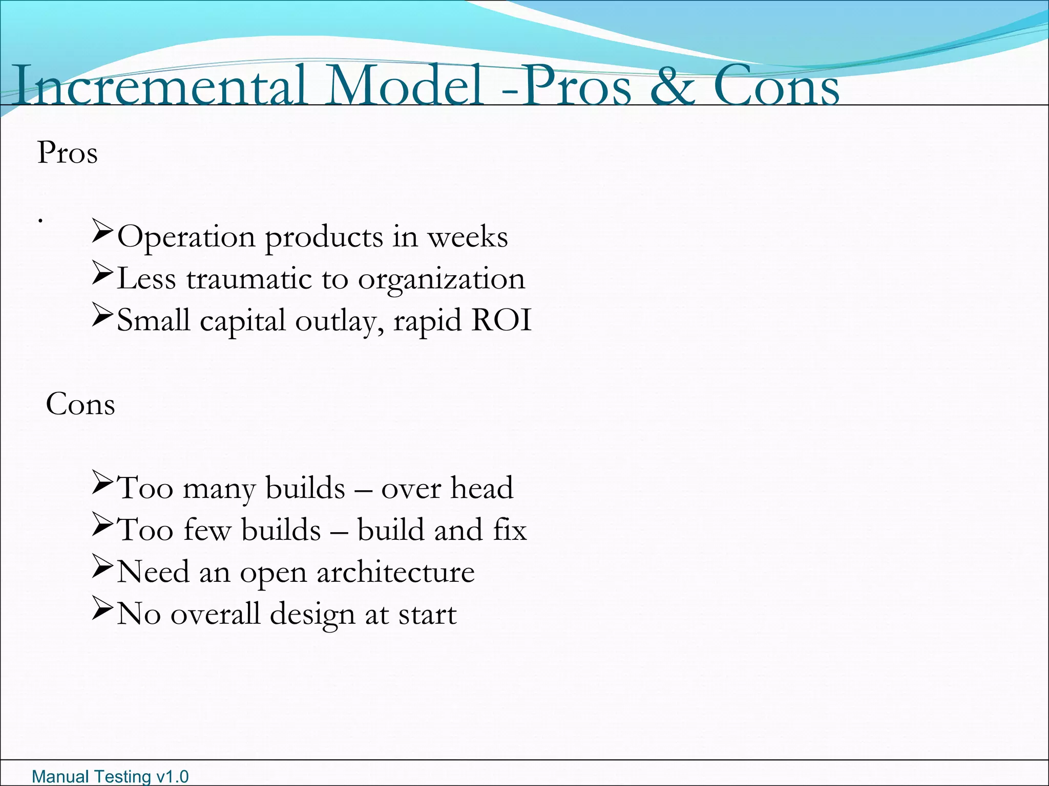 Manual Testing v1.0
Incremental Model -Pros & Cons
.
Pros
Operation products in weeks
Less traumatic to organization
Small capital outlay, rapid ROI
Cons
Too many builds – over head
Too few builds – build and fix
Need an open architecture
No overall design at start
 