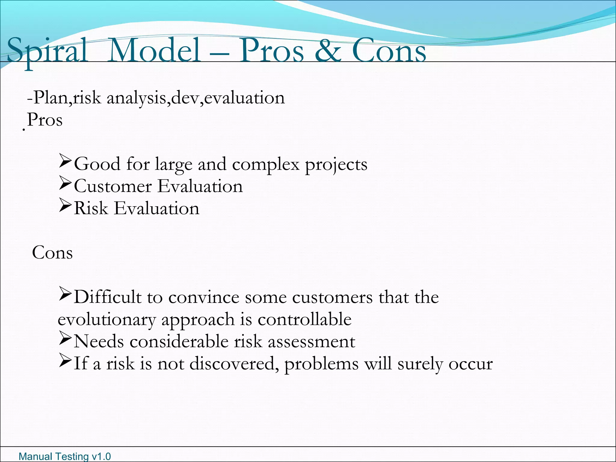 Manual Testing v1.0
Spiral Model – Pros & Cons
.
-Plan,risk analysis,dev,evaluation
Pros
Good for large and complex projects
Customer Evaluation
Risk Evaluation
Cons
Difficult to convince some customers that the
evolutionary approach is controllable
Needs considerable risk assessment
If a risk is not discovered, problems will surely occur
 