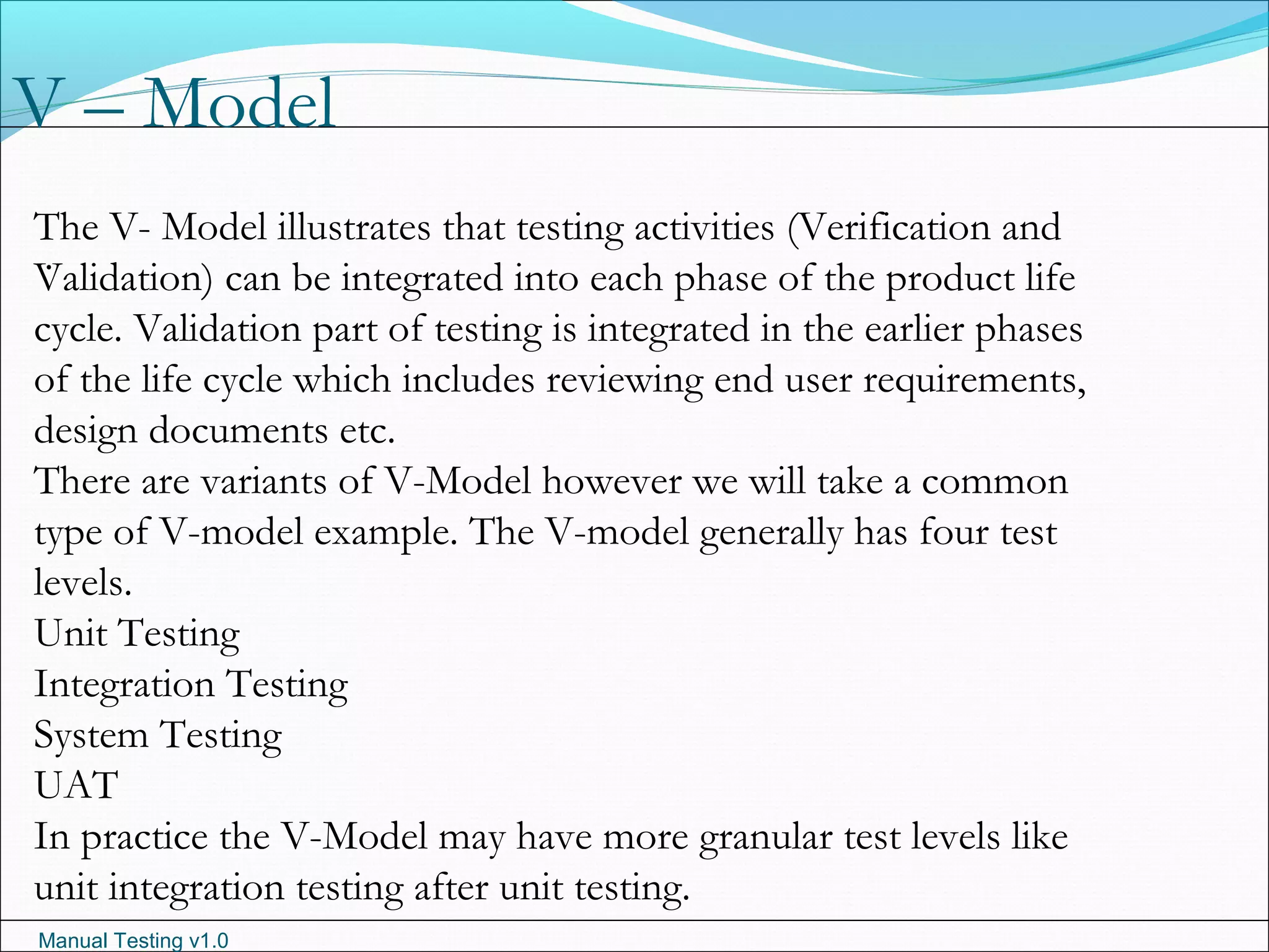 Manual Testing v1.0
V – Model
.
The V- Model illustrates that testing activities (Verification and
Validation) can be integrated into each phase of the product life
cycle. Validation part of testing is integrated in the earlier phases
of the life cycle which includes reviewing end user requirements,
design documents etc.
There are variants of V-Model however we will take a common
type of V-model example. The V-model generally has four test
levels.
Unit Testing
Integration Testing
System Testing
UAT
In practice the V-Model may have more granular test levels like
unit integration testing after unit testing.
 