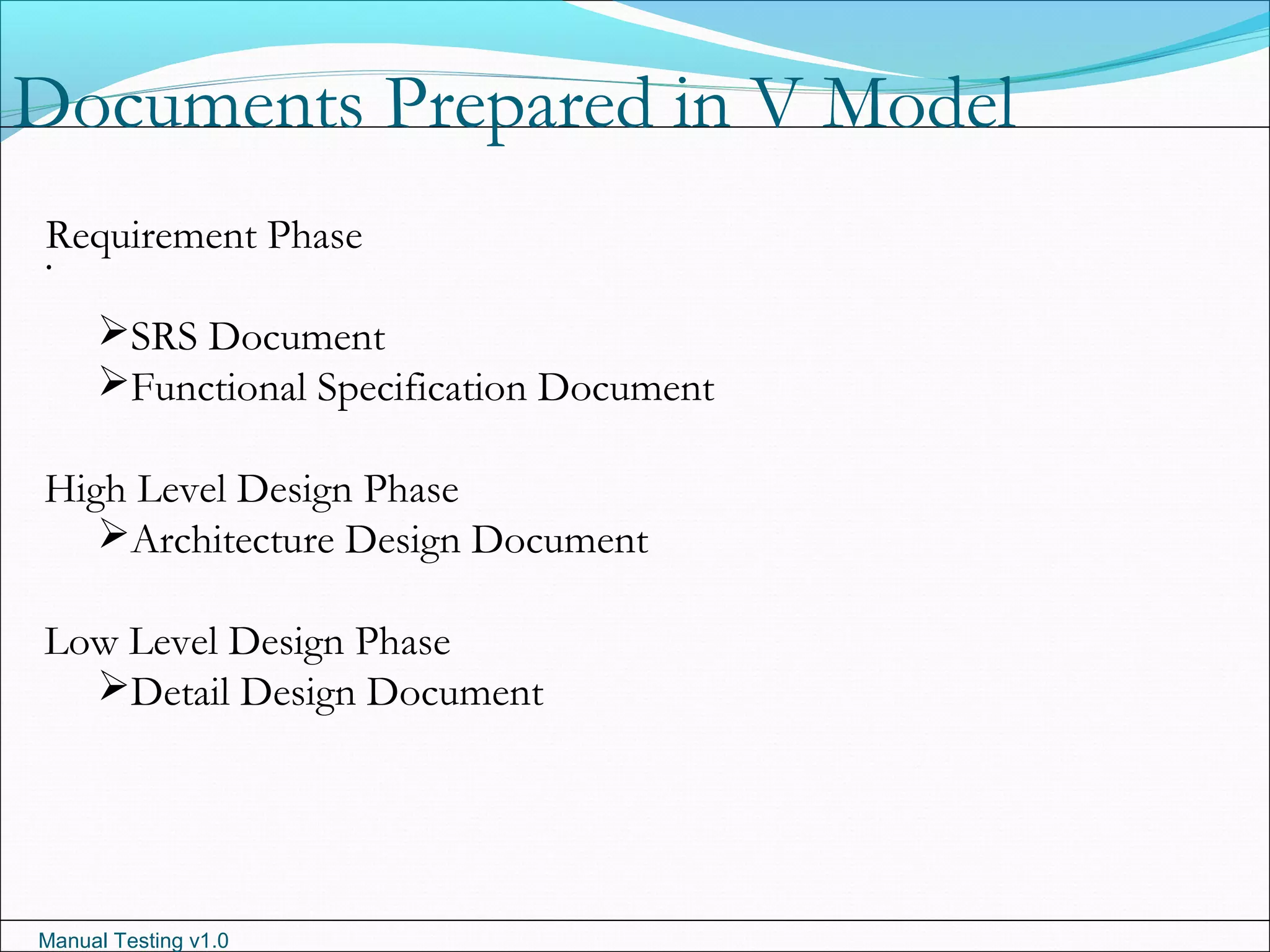 Manual Testing v1.0
Documents Prepared in V Model
.
Requirement Phase
SRS Document
Functional Specification Document
High Level Design Phase
Architecture Design Document
Low Level Design Phase
Detail Design Document
 