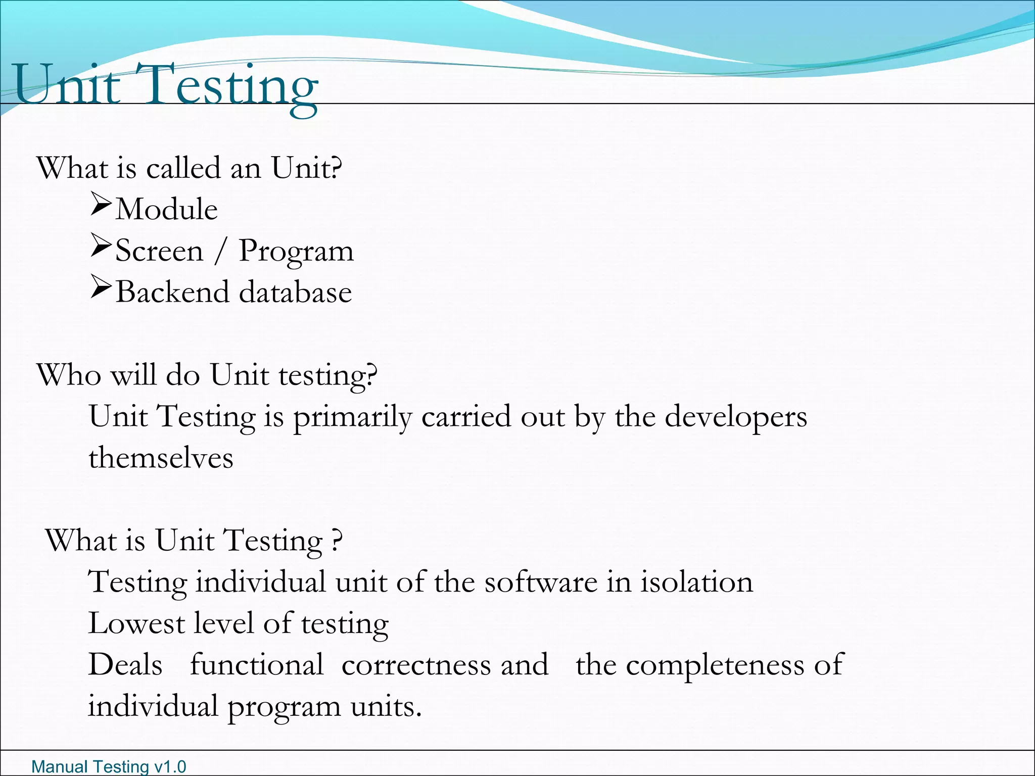 Manual Testing v1.0
Unit Testing
What is called an Unit?
Module
Screen / Program
Backend database
Who will do Unit testing?
Unit Testing is primarily carried out by the developers
themselves
What is Unit Testing ?
Testing individual unit of the software in isolation
Lowest level of testing
Deals functional correctness and the completeness of
individual program units.
 