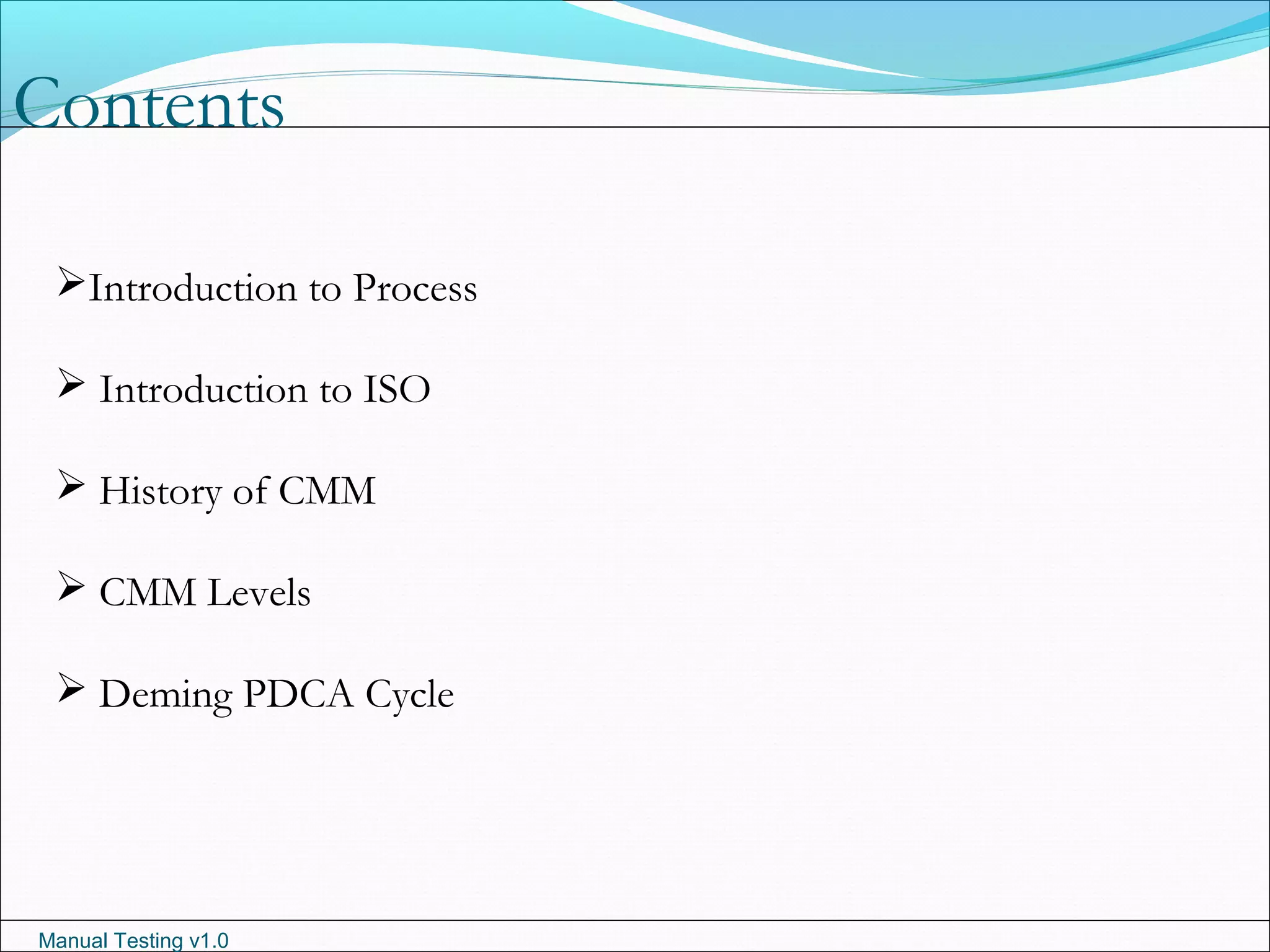 Manual Testing v1.0
Contents
Introduction to Process
 Introduction to ISO
 History of CMM
 CMM Levels
 Deming PDCA Cycle
 