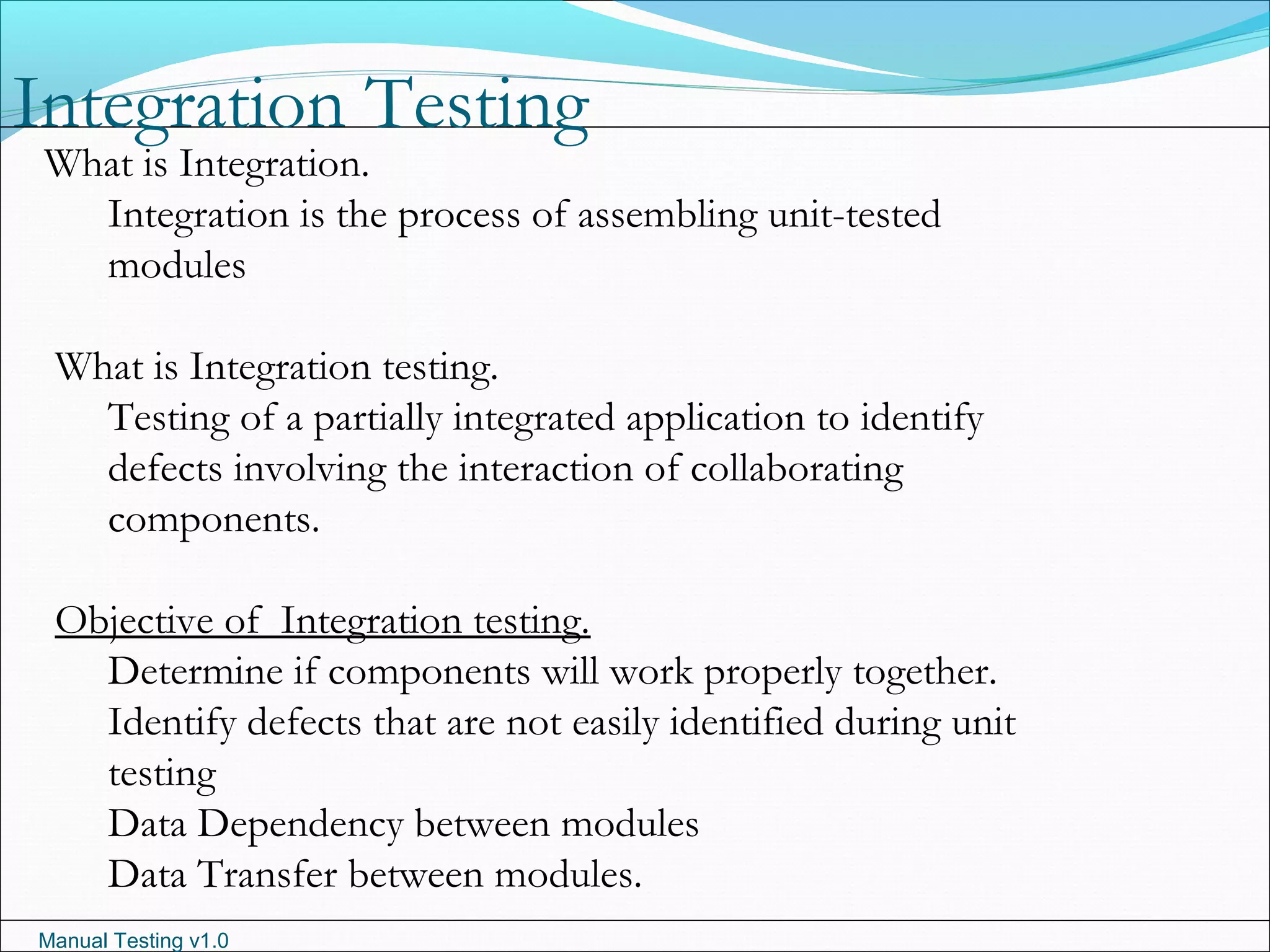 Manual Testing v1.0
Integration Testing
What is Integration.
Integration is the process of assembling unit-tested
modules
What is Integration testing.
Testing of a partially integrated application to identify
defects involving the interaction of collaborating
components.
Objective of Integration testing.
Determine if components will work properly together.
Identify defects that are not easily identified during unit
testing
Data Dependency between modules
Data Transfer between modules.
 
