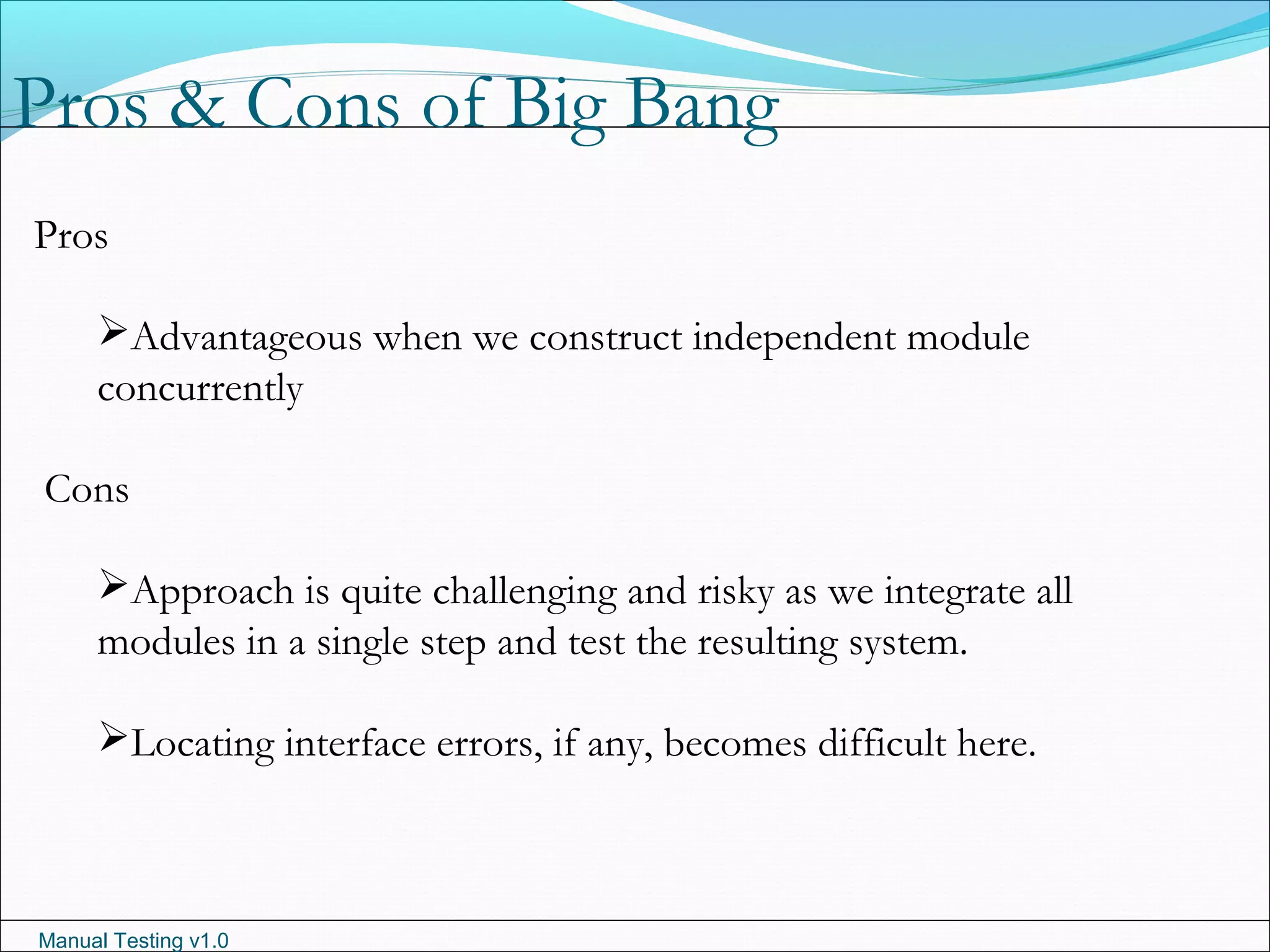 Manual Testing v1.0
Pros & Cons of Big Bang
Pros
Advantageous when we construct independent module
concurrently
Cons
Approach is quite challenging and risky as we integrate all
modules in a single step and test the resulting system.
Locating interface errors, if any, becomes difficult here.
 