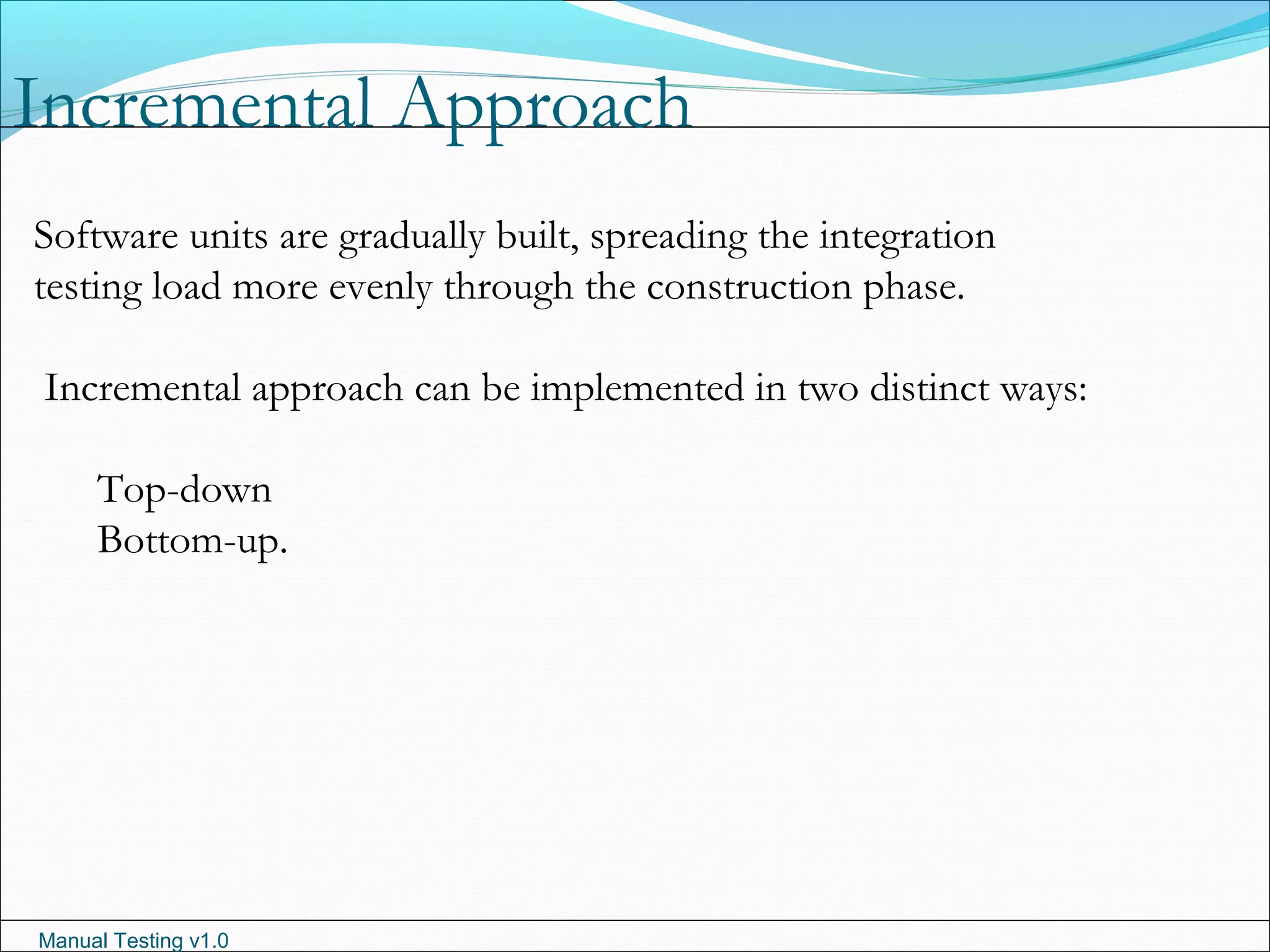 Manual Testing v1.0
Incremental Approach
Software units are gradually built, spreading the integration
testing load more evenly through the construction phase.
Incremental approach can be implemented in two distinct ways:
Top-down
Bottom-up.
 
