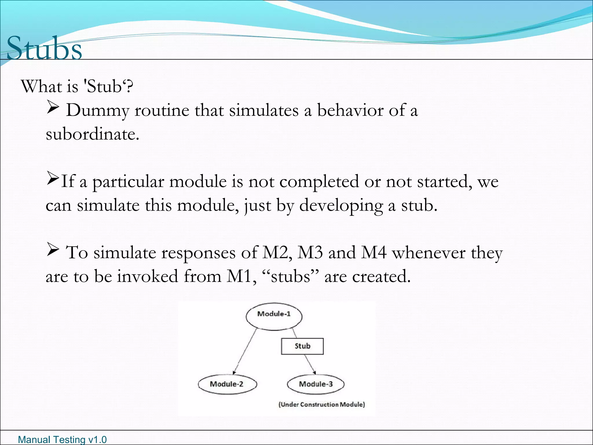 Manual Testing v1.0
Stubs
What is 'Stub‘?
 Dummy routine that simulates a behavior of a
subordinate.
If a particular module is not completed or not started, we
can simulate this module, just by developing a stub.
 To simulate responses of M2, M3 and M4 whenever they
are to be invoked from M1, “stubs” are created.
 