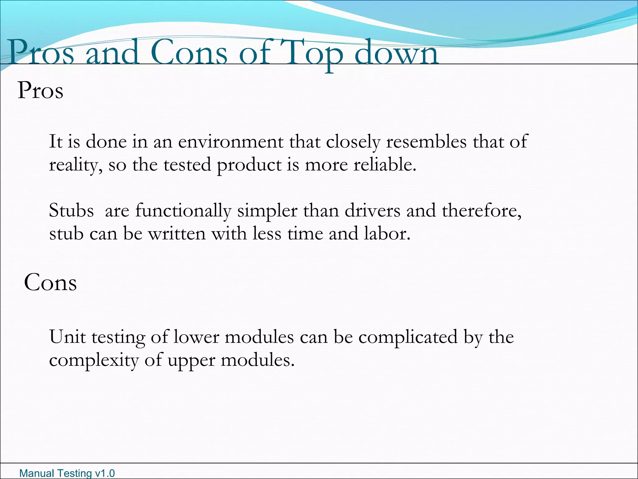 Manual Testing v1.0
Pros and Cons of Top down
Pros
It is done in an environment that closely resembles that of
reality, so the tested product is more reliable.
Stubs are functionally simpler than drivers and therefore,
stub can be written with less time and labor.
Cons
Unit testing of lower modules can be complicated by the
complexity of upper modules.
 