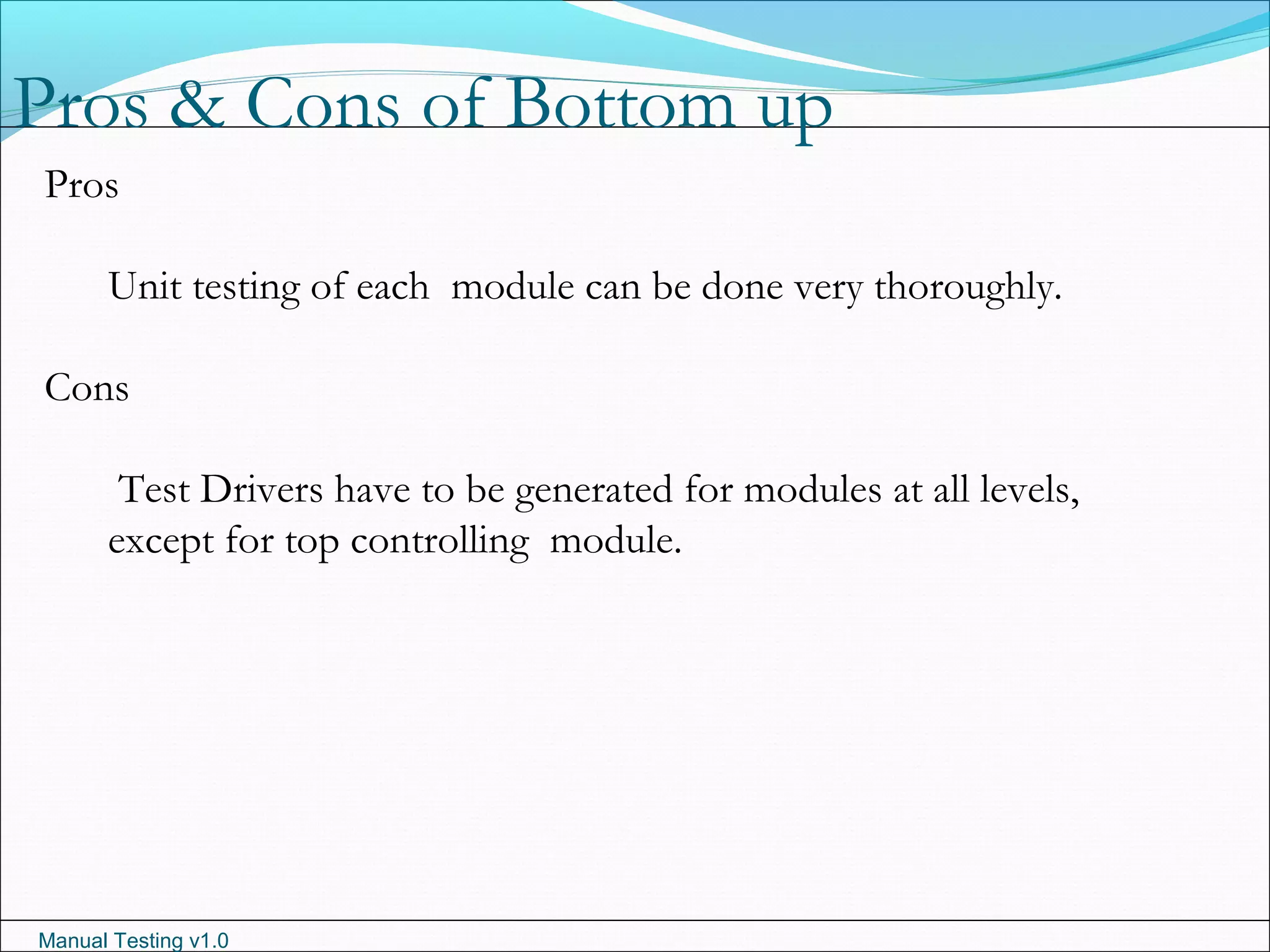 Manual Testing v1.0
Pros & Cons of Bottom up
Pros
Unit testing of each module can be done very thoroughly.
Cons
Test Drivers have to be generated for modules at all levels,
except for top controlling module.
 
