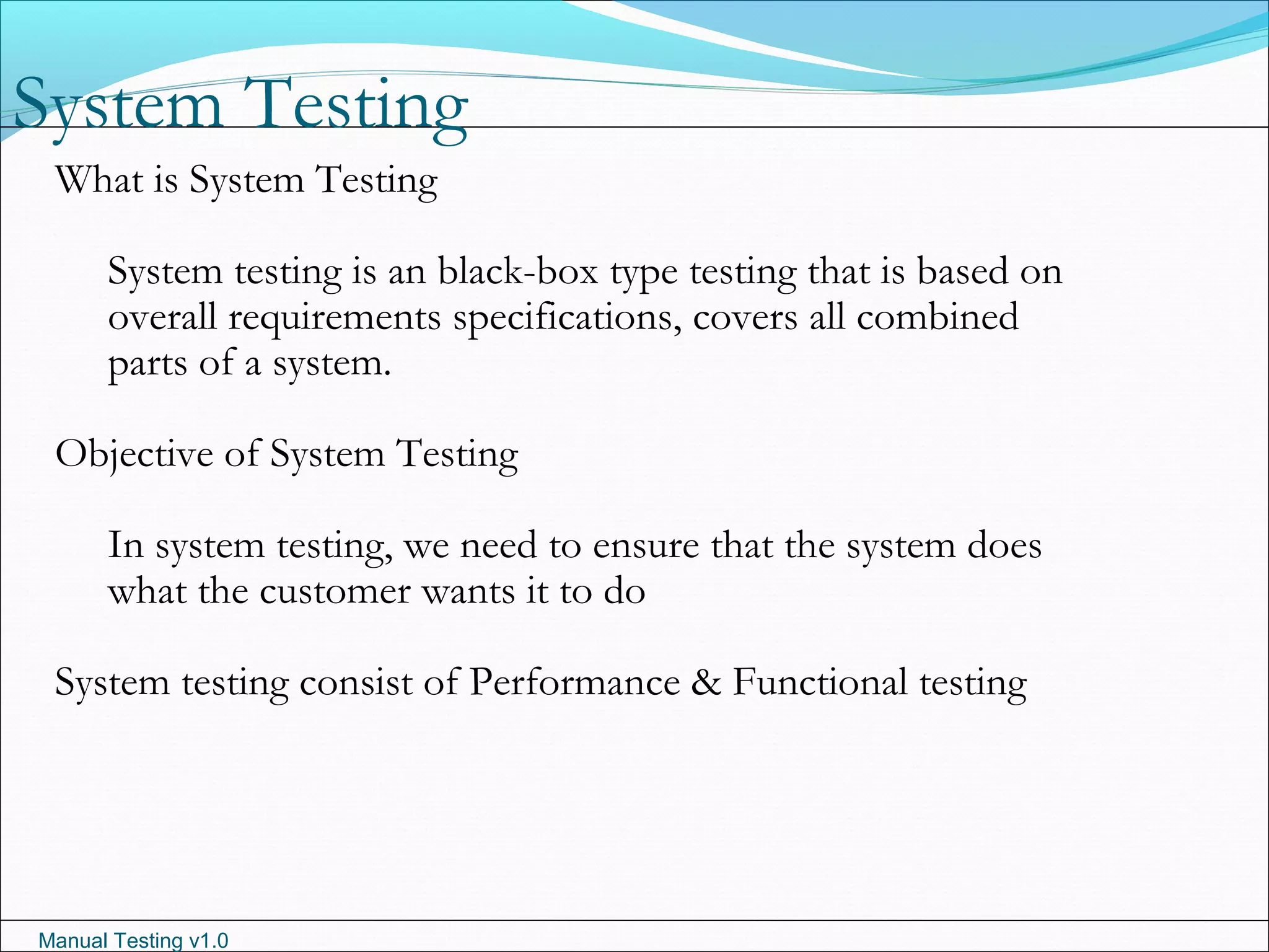 Manual Testing v1.0
System Testing
What is System Testing
System testing is an black-box type testing that is based on
overall requirements specifications, covers all combined
parts of a system.
Objective of System Testing
In system testing, we need to ensure that the system does
what the customer wants it to do
System testing consist of Performance & Functional testing
 