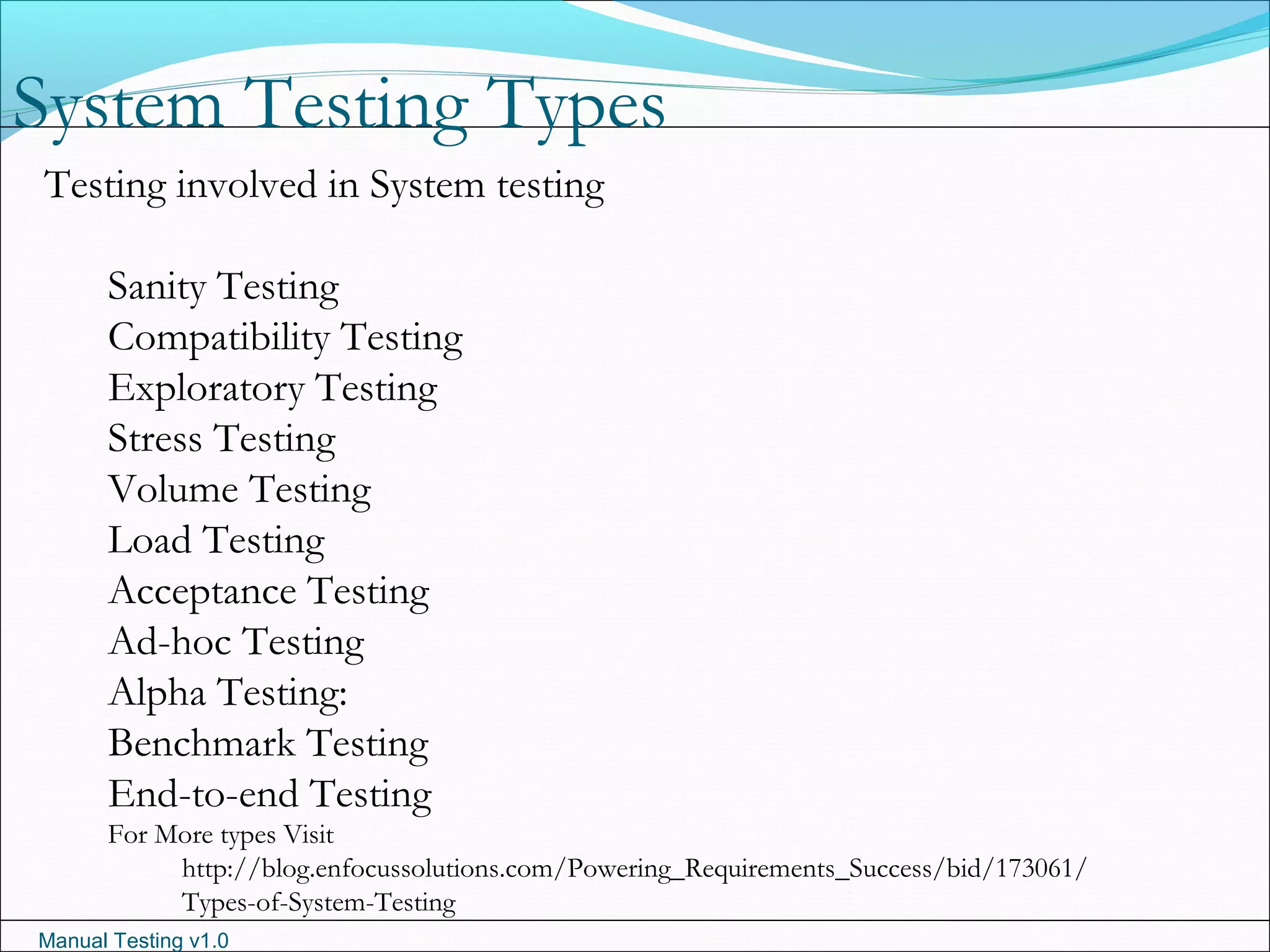 Manual Testing v1.0
System Testing Types
Testing involved in System testing
Sanity Testing
Compatibility Testing
Exploratory Testing
Stress Testing
Volume Testing
Load Testing
Acceptance Testing
Ad-hoc Testing
Alpha Testing:
Benchmark Testing
End-to-end Testing
For More types Visit
http://blog.enfocussolutions.com/Powering_Requirements_Success/bid/173061/
Types-of-System-Testing
 