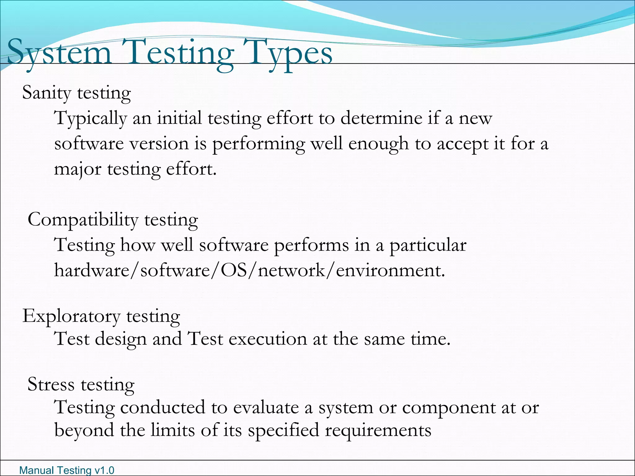 Manual Testing v1.0
System Testing Types
Sanity testing
Typically an initial testing effort to determine if a new
software version is performing well enough to accept it for a
major testing effort.
Compatibility testing
Testing how well software performs in a particular
hardware/software/OS/network/environment.
Exploratory testing
Test design and Test execution at the same time.
Stress testing
Testing conducted to evaluate a system or component at or
beyond the limits of its specified requirements
 